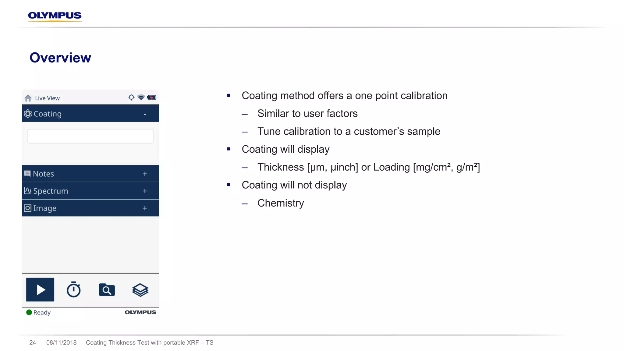 § Coating method offers a one point calibration
‒ Similar to user factors
‒ Tune calibration to a customer’s sample
§ Coating will display
‒ Thickness [µm, µinch] or Loading [mg/cm², g/m²]
§ Coating will not display
‒ Chemistry
08/11/2018 Coating Thickness Test with portable XRF – TS24
Overview
 