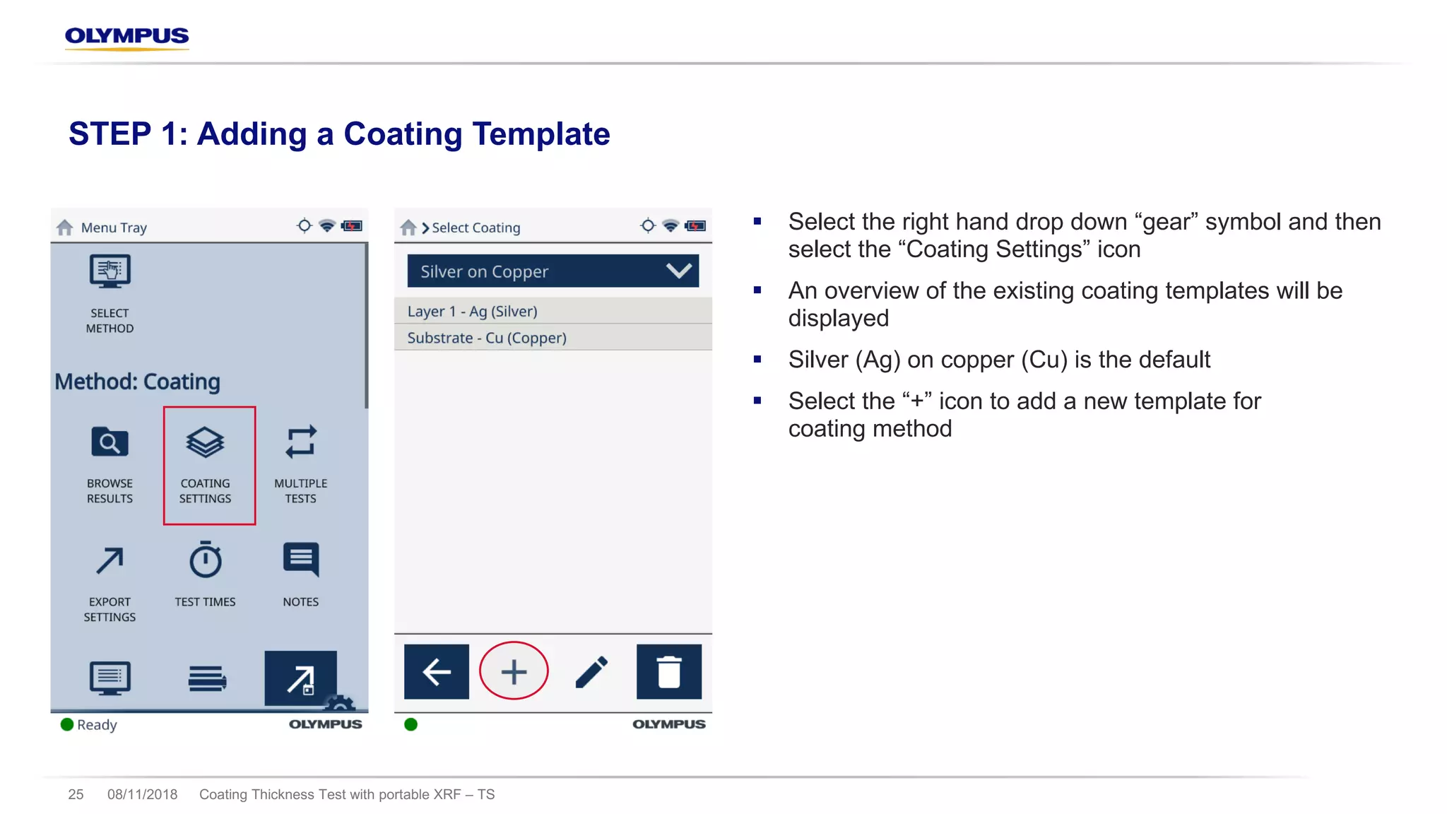 § Select the right hand drop down “gear” symbol and then
select the “Coating Settings” icon
§ An overview of the existing coating templates will be
displayed
§ Silver (Ag) on copper (Cu) is the default
§ Select the “+” icon to add a new template for
coating method
08/11/2018 Coating Thickness Test with portable XRF – TS25
STEP 1: Adding a Coating Template
 
