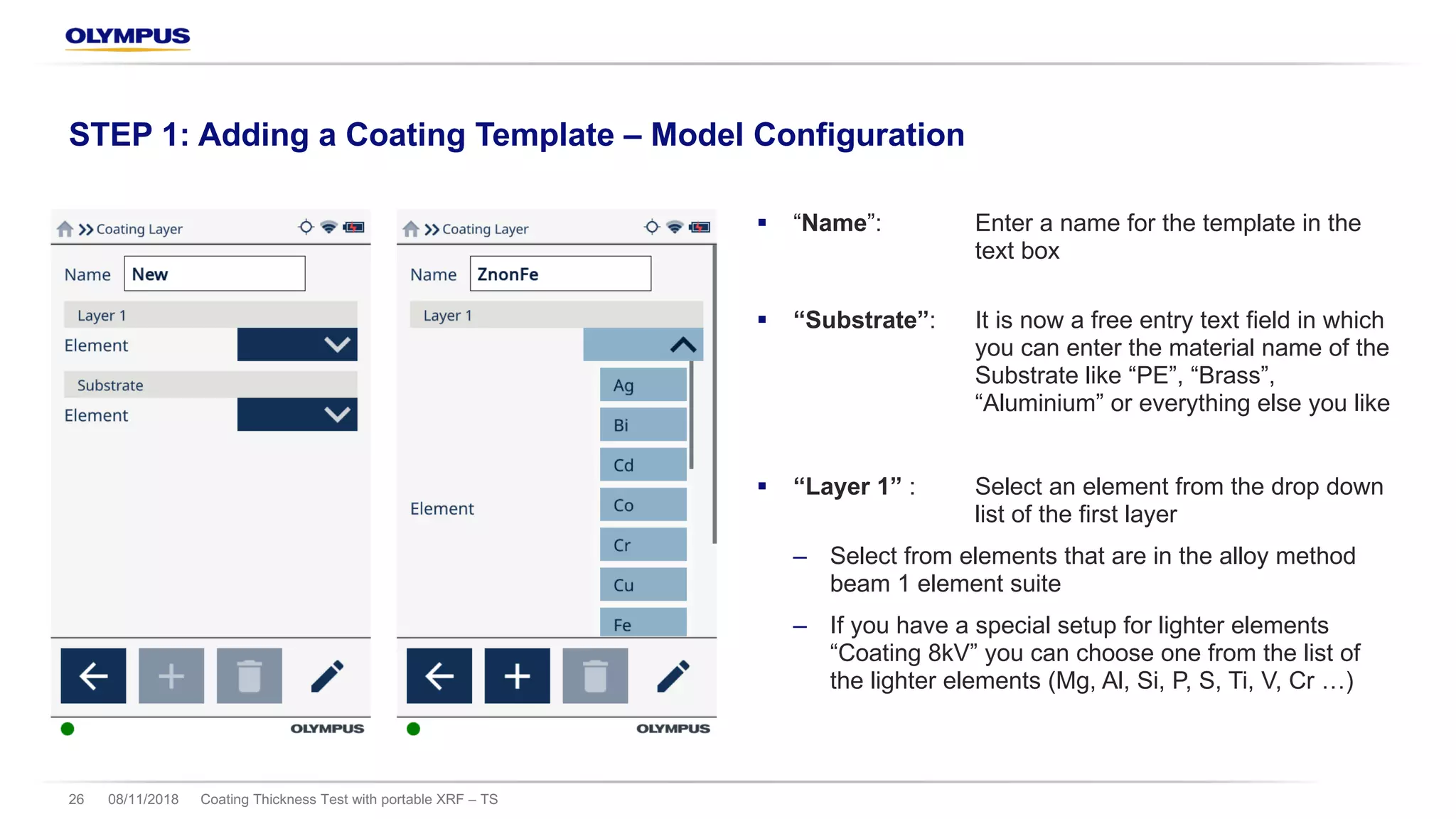 § “Name”: Enter a name for the template in the
text box
§ “Substrate”: It is now a free entry text field in which
you can enter the material name of the
Substrate like “PE”, “Brass”,
“Aluminium” or everything else you like
§ “Layer 1” : Select an element from the drop down
list of the first layer
‒ Select from elements that are in the alloy method
beam 1 element suite
‒ If you have a special setup for lighter elements
“Coating 8kV” you can choose one from the list of
the lighter elements (Mg, Al, Si, P, S, Ti, V, Cr …)
08/11/2018 Coating Thickness Test with portable XRF – TS26
STEP 1: Adding a Coating Template – Model Configuration
 
