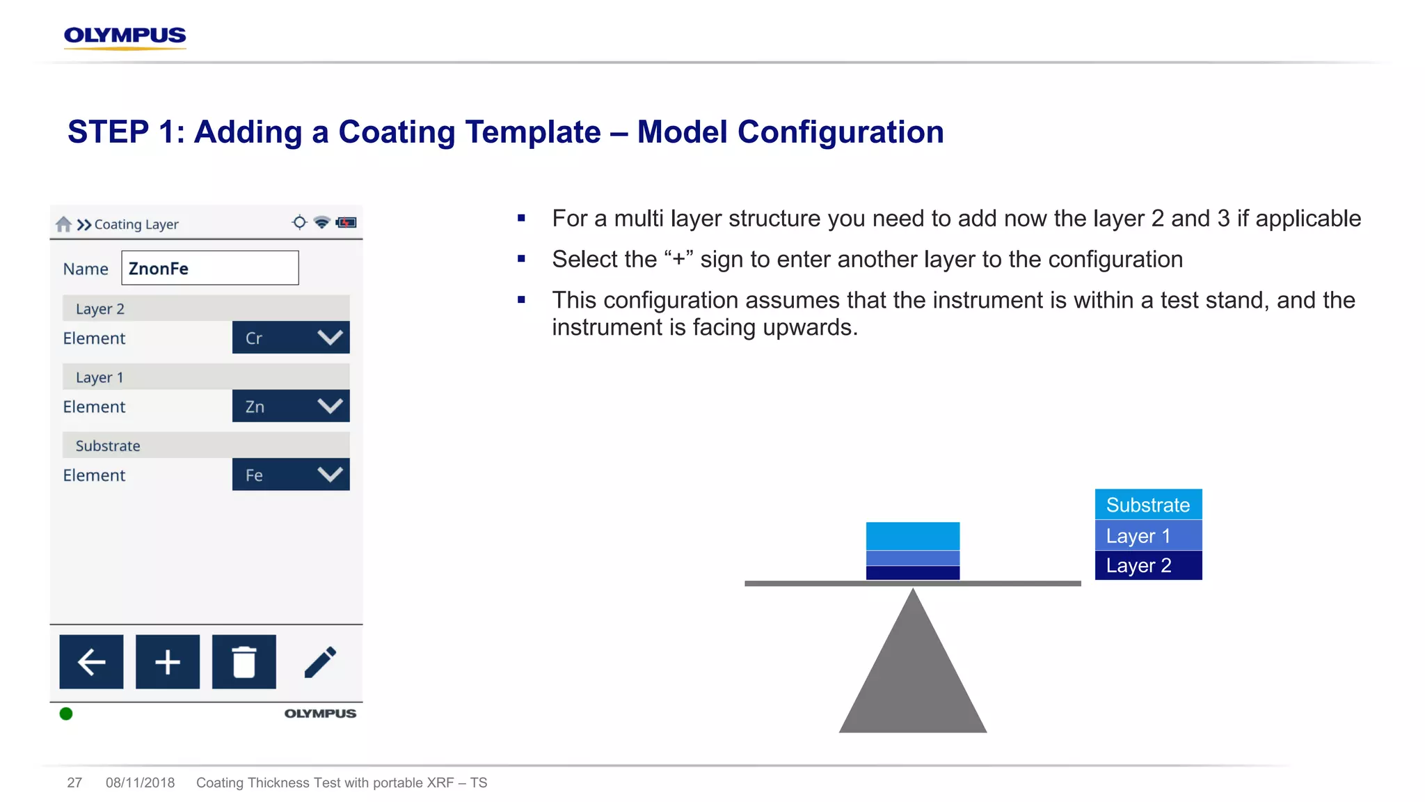 § For a multi layer structure you need to add now the layer 2 and 3 if applicable
§ Select the “+” sign to enter another layer to the configuration
§ This configuration assumes that the instrument is within a test stand, and the
instrument is facing upwards.
08/11/2018 Coating Thickness Test with portable XRF – TS27
STEP 1: Adding a Coating Template – Model Configuration
Layer 2
Layer 1
Substrate
 