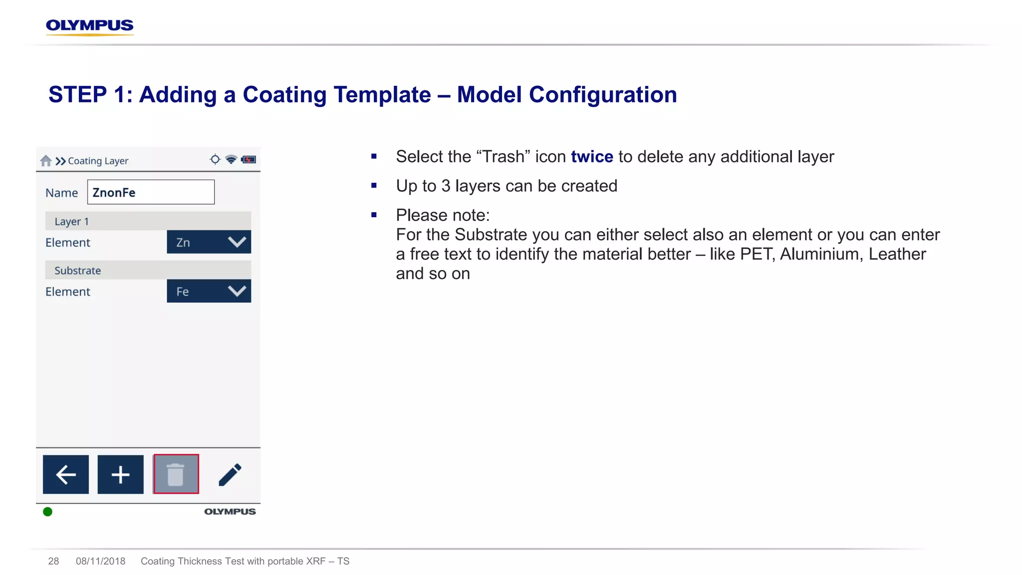 § Select the “Trash” icon twice to delete any additional layer
§ Up to 3 layers can be created
§ Please note:
For the Substrate you can either select also an element or you can enter
a free text to identify the material better – like PET, Aluminium, Leather
and so on
08/11/2018 Coating Thickness Test with portable XRF – TS28
STEP 1: Adding a Coating Template – Model Configuration
 
