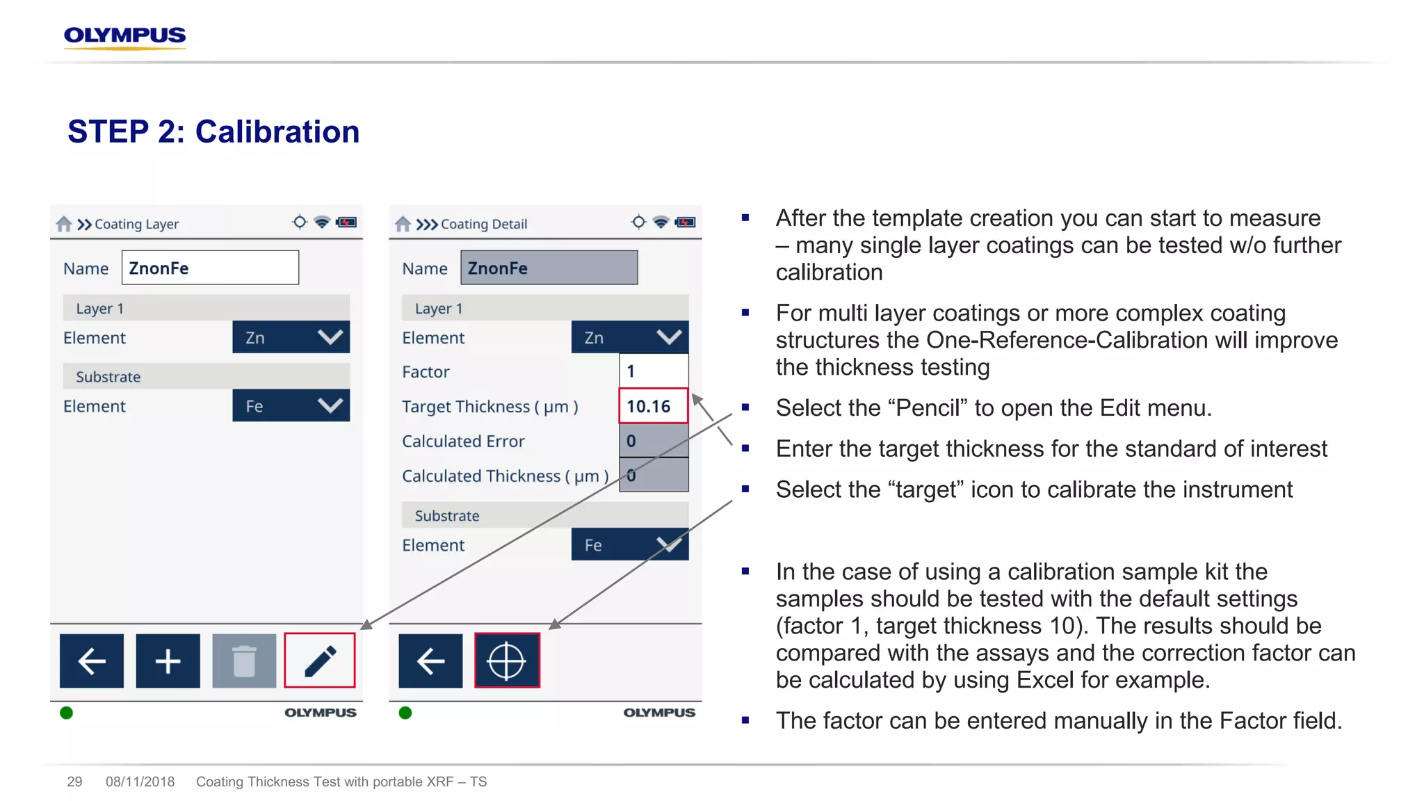 § After the template creation you can start to measure
– many single layer coatings can be tested w/o further
calibration
§ For multi layer coatings or more complex coating
structures the One-Reference-Calibration will improve
the thickness testing
§ Select the “Pencil” to open the Edit menu.
§ Enter the target thickness for the standard of interest
§ Select the “target” icon to calibrate the instrument
§ In the case of using a calibration sample kit the
samples should be tested with the default settings
(factor 1, target thickness 10). The results should be
compared with the assays and the correction factor can
be calculated by using Excel for example.
§ The factor can be entered manually in the Factor field.
08/11/2018 Coating Thickness Test with portable XRF – TS29
STEP 2: Calibration
 