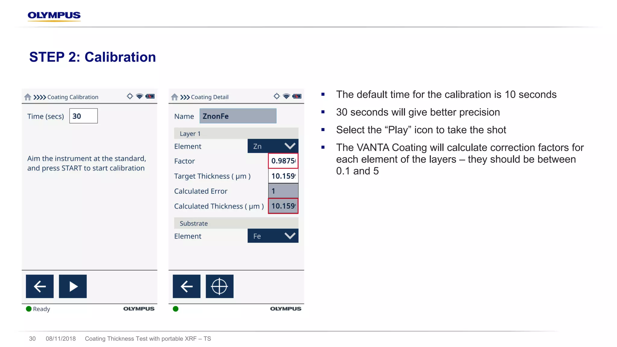 § The default time for the calibration is 10 seconds
§ 30 seconds will give better precision
§ Select the “Play” icon to take the shot
§ The VANTA Coating will calculate correction factors for
each element of the layers – they should be between
0.1 and 5
08/11/2018 Coating Thickness Test with portable XRF – TS30
STEP 2: Calibration
 