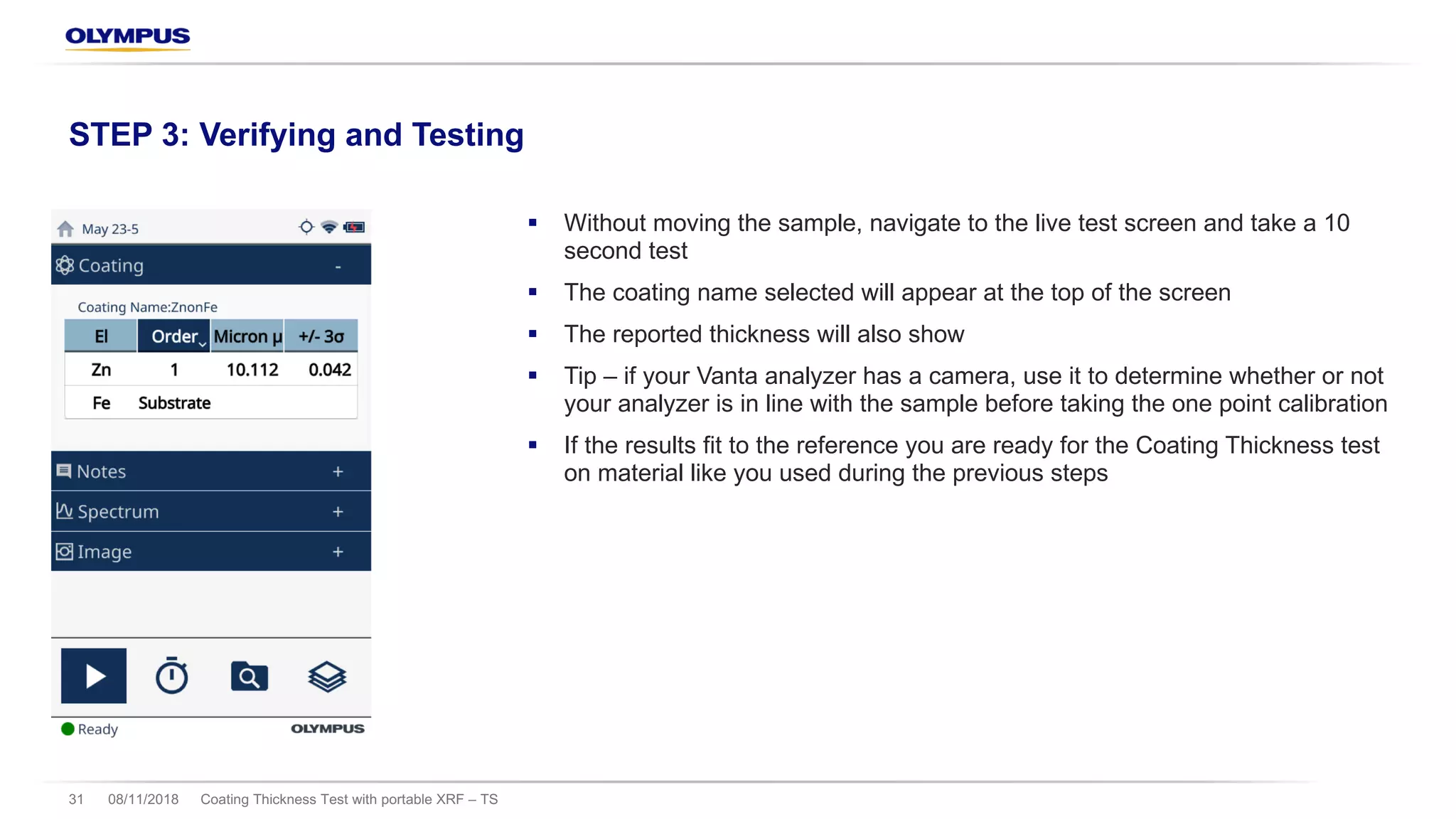 § Without moving the sample, navigate to the live test screen and take a 10
second test
§ The coating name selected will appear at the top of the screen
§ The reported thickness will also show
§ Tip – if your Vanta analyzer has a camera, use it to determine whether or not
your analyzer is in line with the sample before taking the one point calibration
§ If the results fit to the reference you are ready for the Coating Thickness test
on material like you used during the previous steps
08/11/2018 Coating Thickness Test with portable XRF – TS31
STEP 3: Verifying and Testing
 