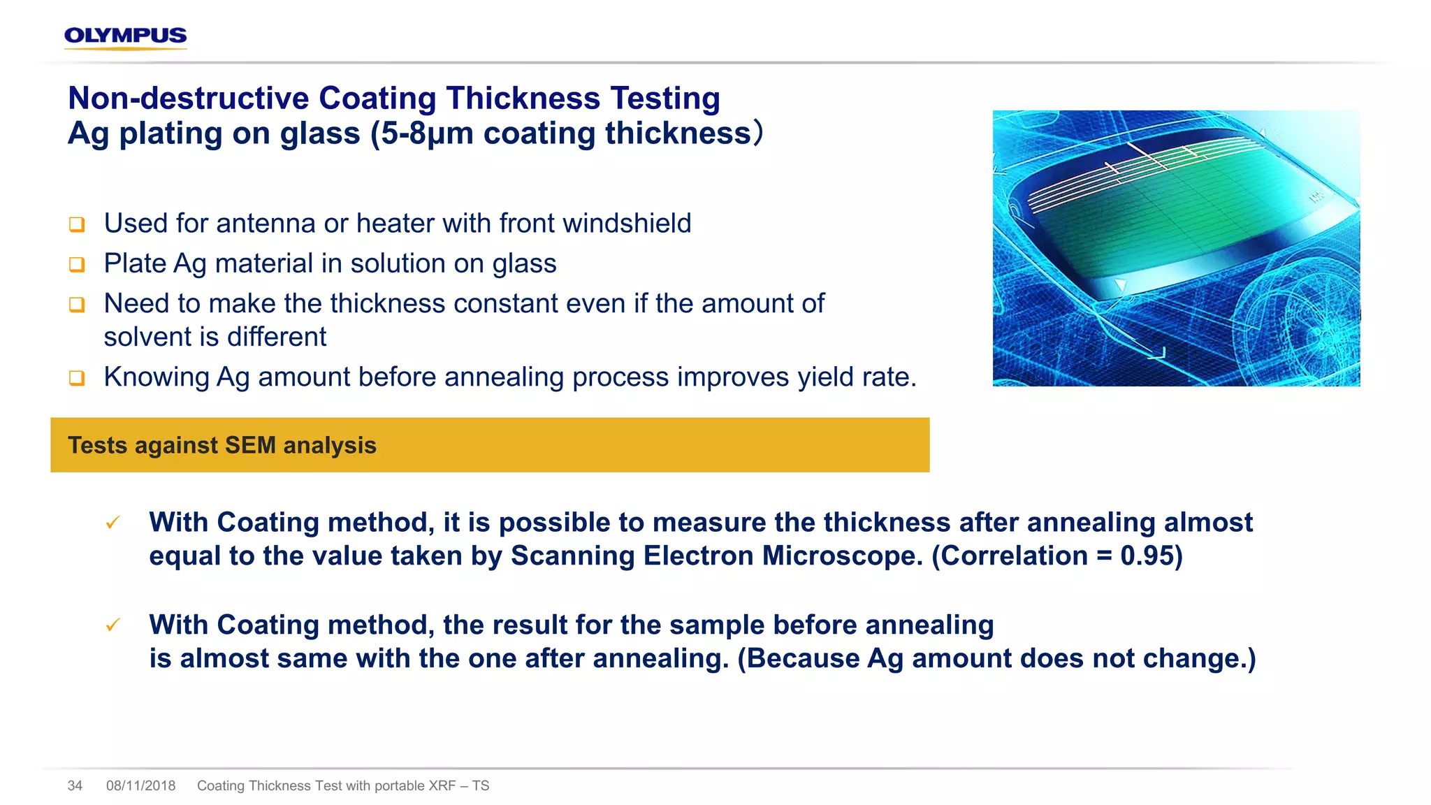 08/11/2018 Coating Thickness Test with portable XRF – TS34
Non-destructive Coating Thickness Testing
Ag plating on glass (5-8μm coating thickness
q Used for antenna or heater with front windshield
q Plate Ag material in solution on glass
q Need to make the thickness constant even if the amount of
solvent is different
q Knowing Ag amount before annealing process improves yield rate.
Tests against SEM analysis
ü With Coating method, it is possible to measure the thickness after annealing almost
equal to the value taken by Scanning Electron Microscope. (Correlation = 0.95)
ü With Coating method, the result for the sample before annealing
is almost same with the one after annealing. (Because Ag amount does not change.)
 