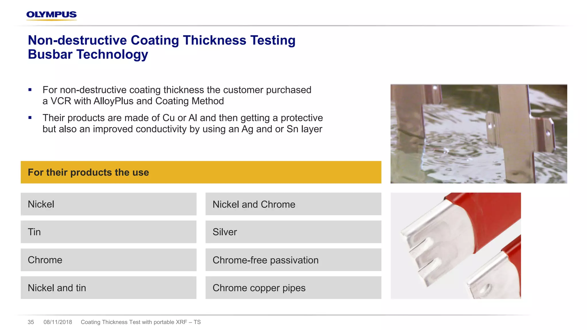 08/11/2018 Coating Thickness Test with portable XRF – TS35
Non-destructive Coating Thickness Testing
Busbar Technology
§ For non-destructive coating thickness the customer purchased
a VCR with AlloyPlus and Coating Method
§ Their products are made of Cu or Al and then getting a protective
but also an improved conductivity by using an Ag and or Sn layer
For their products the use
Nickel Nickel and Chrome
Tin Silver
Chrome Chrome-free passivation
Nickel and tin Chrome copper pipes
 