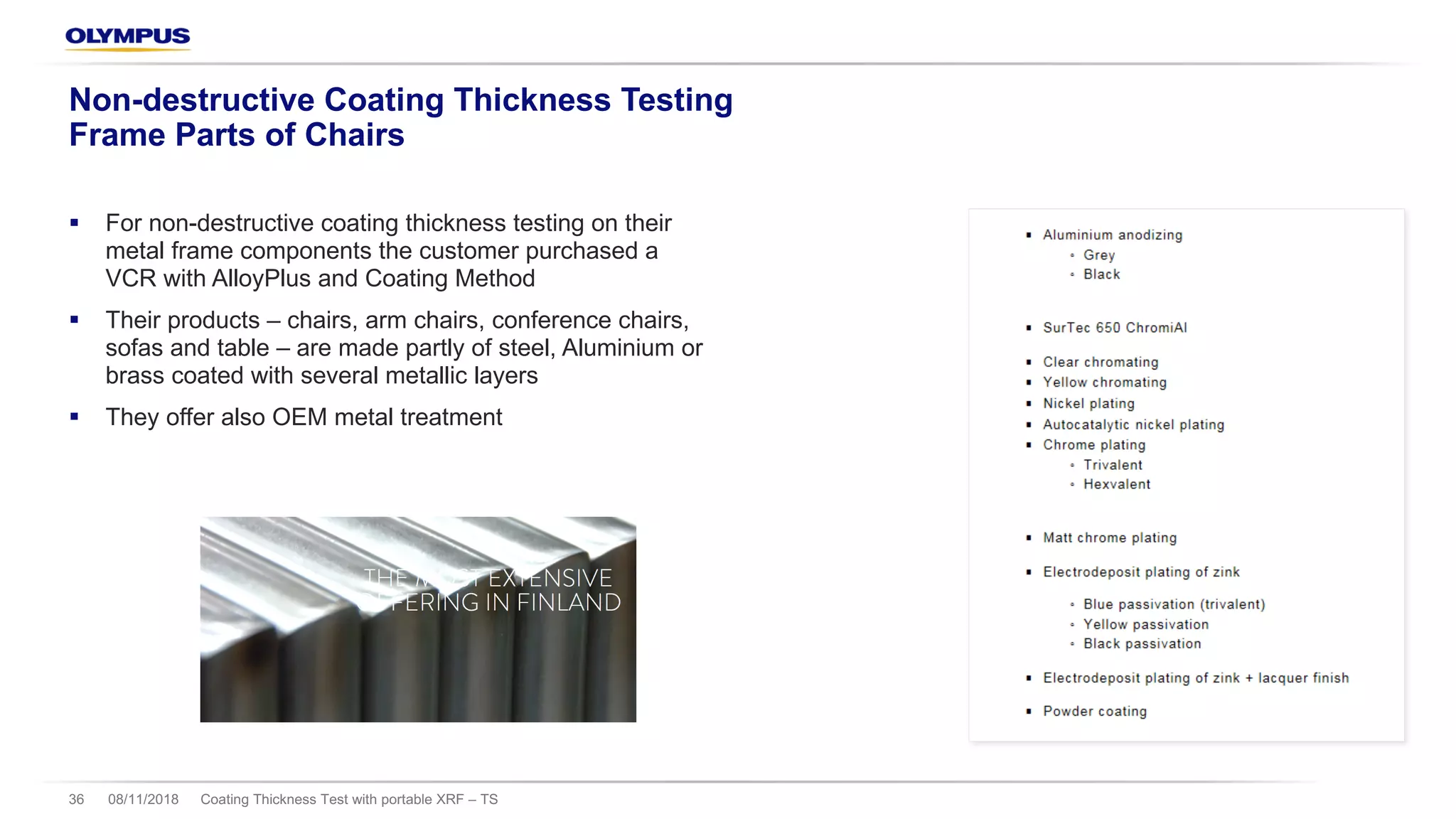 § For non-destructive coating thickness testing on their
metal frame components the customer purchased a
VCR with AlloyPlus and Coating Method
§ Their products – chairs, arm chairs, conference chairs,
sofas and table – are made partly of steel, Aluminium or
brass coated with several metallic layers
§ They offer also OEM metal treatment
08/11/2018 Coating Thickness Test with portable XRF – TS36
Non-destructive Coating Thickness Testing
Frame Parts of Chairs
 