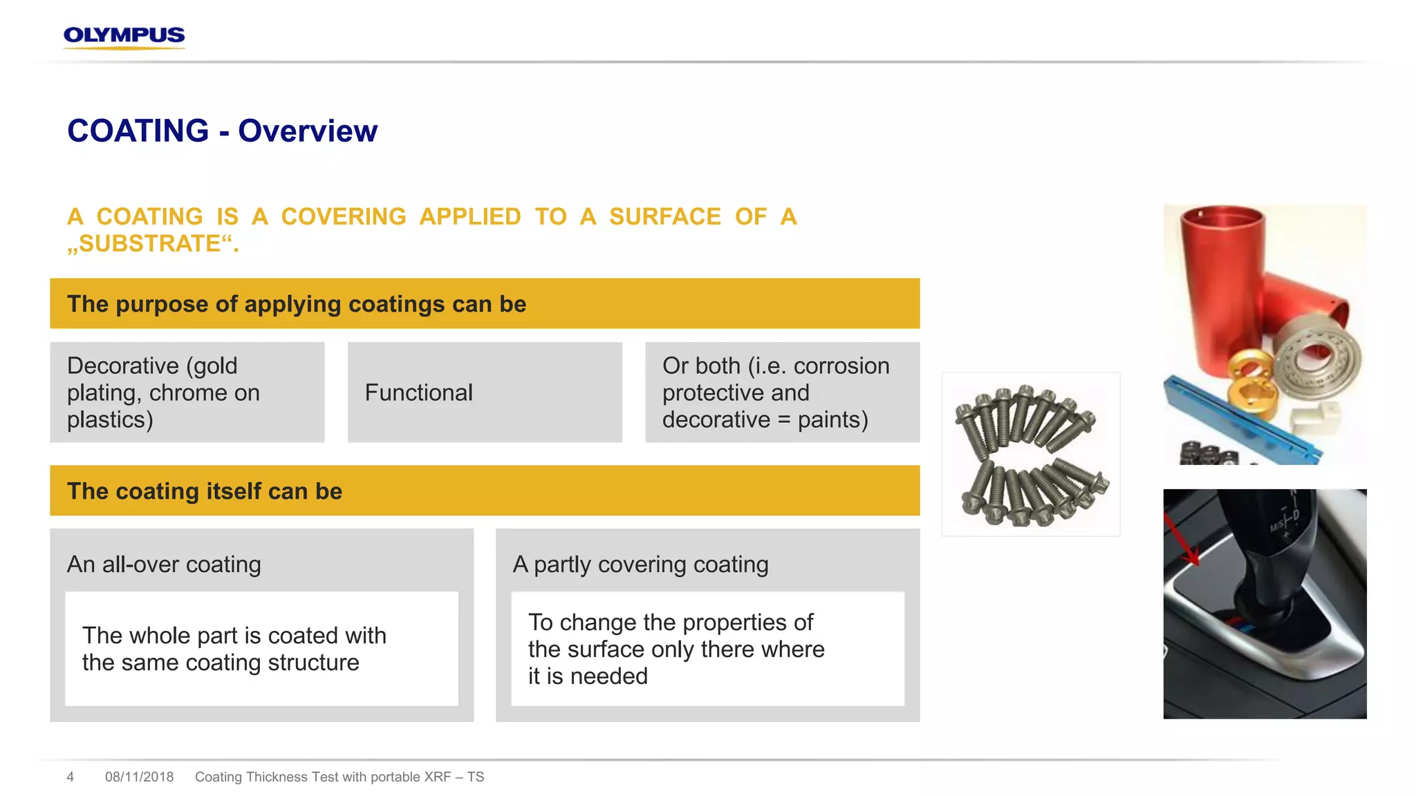 08/11/2018 Coating Thickness Test with portable XRF – TS4
COATING - Overview
A COATING IS A COVERING APPLIED TO A SURFACE OF A
„SUBSTRATE“.
The purpose of applying coatings can be
Decorative (gold
plating, chrome on
plastics)
Functional
Or both (i.e. corrosion
protective and
decorative = paints)
The coating itself can be
An all-over coating A partly covering coating
The whole part is coated with
the same coating structure
To change the properties of
the surface only there where
it is needed
 