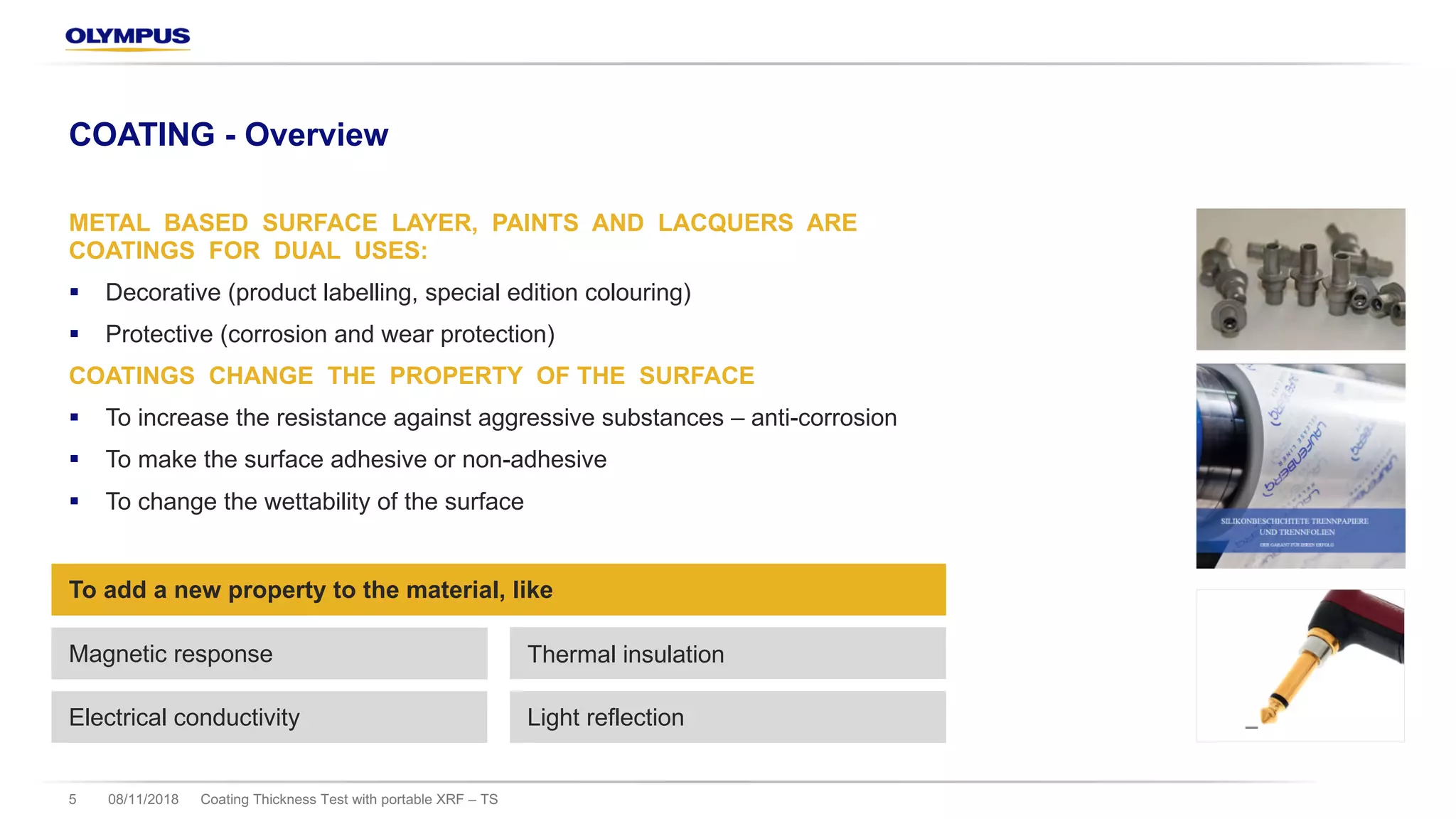 08/11/2018 Coating Thickness Test with portable XRF – TS5
COATING - Overview
METAL BASED SURFACE LAYER, PAINTS AND LACQUERS ARE
COATINGS FOR DUAL USES:
§ Decorative (product labelling, special edition colouring)
§ Protective (corrosion and wear protection)
COATINGS CHANGE THE PROPERTY OF THE SURFACE
§ To increase the resistance against aggressive substances – anti-corrosion
§ To make the surface adhesive or non-adhesive
§ To change the wettability of the surface
Magnetic response Thermal insulation
To add a new property to the material, like
Electrical conductivity Light reflection
 