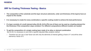 08/11/2018 Coating Thickness Test with portable XRF – TS20
XRF for Coating Thickness Testing - Basics
§ The composition of the substrate and the layer structure (elements, order and thickness of the layers) have an
impact to the results
§ It is necessary to create for every combination a specific coating model to achieve the best performance
§ If a layer consists of a multi element alloy (Zn-Ni, Al-Cu-Pb) one of them can be used as a leading element for
the thickness if the composition stays constant. For different compositions different models are needed
§ To get the composition of a single coating layer made of an alloy or element combination
like Zn-Ni it is necessary to work with a specific adjusted Alloy analysis method
‒ Therefore we can use a User factor set with only the elements of interest getting a factor of 1 and all the other
elements a factor of 0
 
