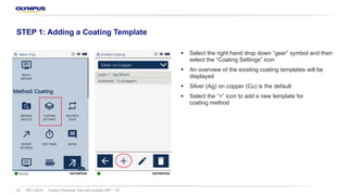§ Select the right hand drop down “gear” symbol and then
select the “Coating Settings” icon
§ An overview of the existing coating templates will be
displayed
§ Silver (Ag) on copper (Cu) is the default
§ Select the “+” icon to add a new template for
coating method
08/11/2018 Coating Thickness Test with portable XRF – TS25
STEP 1: Adding a Coating Template
 