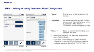 § “Name”: Enter a name for the template in the
text box
§ “Substrate”: It is now a free entry text field in which
you can enter the material name of the
Substrate like “PE”, “Brass”,
“Aluminium” or everything else you like
§ “Layer 1” : Select an element from the drop down
list of the first layer
‒ Select from elements that are in the alloy method
beam 1 element suite
‒ If you have a special setup for lighter elements
“Coating 8kV” you can choose one from the list of
the lighter elements (Mg, Al, Si, P, S, Ti, V, Cr …)
08/11/2018 Coating Thickness Test with portable XRF – TS26
STEP 1: Adding a Coating Template – Model Configuration
 