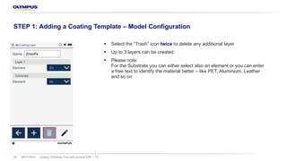 § Select the “Trash” icon twice to delete any additional layer
§ Up to 3 layers can be created
§ Please note:
For the Substrate you can either select also an element or you can enter
a free text to identify the material better – like PET, Aluminium, Leather
and so on
08/11/2018 Coating Thickness Test with portable XRF – TS28
STEP 1: Adding a Coating Template – Model Configuration
 