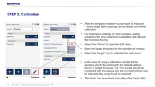 § After the template creation you can start to measure
– many single layer coatings can be tested w/o further
calibration
§ For multi layer coatings or more complex coating
structures the One-Reference-Calibration will improve
the thickness testing
§ Select the “Pencil” to open the Edit menu.
§ Enter the target thickness for the standard of interest
§ Select the “target” icon to calibrate the instrument
§ In the case of using a calibration sample kit the
samples should be tested with the default settings
(factor 1, target thickness 10). The results should be
compared with the assays and the correction factor can
be calculated by using Excel for example.
§ The factor can be entered manually in the Factor field.
08/11/2018 Coating Thickness Test with portable XRF – TS29
STEP 2: Calibration
 
