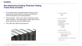 § For non-destructive coating thickness testing on their
metal frame components the customer purchased a
VCR with AlloyPlus and Coating Method
§ Their products – chairs, arm chairs, conference chairs,
sofas and table – are made partly of steel, Aluminium or
brass coated with several metallic layers
§ They offer also OEM metal treatment
08/11/2018 Coating Thickness Test with portable XRF – TS36
Non-destructive Coating Thickness Testing
Frame Parts of Chairs
 