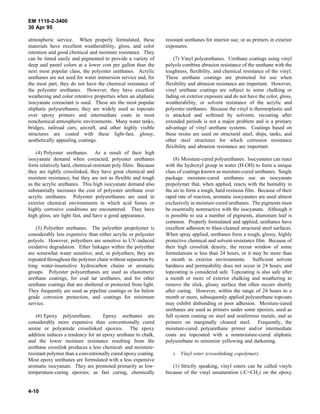 EM 1110-2-3400
30 Apr 95

atmospheric service. When properly formulated, these            resistant urethanes for interior use; or as primers in exterior
materials have excellent weatherability, gloss, and color       exposures.
retention and good chemical and moisture resistance. They
can be tinted easily and pigmented to provide a variety of          (7) Vinyl polyurethanes. Urethane coatings using vinyl
deep and pastel colors at a lower cost per gallon than the      polyols combine abrasion resistance of the urethane with the
next most popular class, the polyester urethanes. Acrylic       toughness, flexibility, and chemical resistance of the vinyl.
urethanes are not used for water immersion service and, for     These urethane coatings are promoted for use when
the most part, they do not have the chemical resistance of      flexibility and abrasion resistance are important. However,
the polyester urethanes. However, they have excellent           vinyl urethane coatings are subject to some chalking or
weathering and color retentive properties when an aliphatic     fading on exterior exposure and do not have the color, gloss,
isocyanate coreactant is used. These are the most popular       weatherability, or solvent resistance of the acrylic and
aliphatic polyurethanes; they are widely used as topcoats       polyester urethanes. Because the vinyl is thermoplastic and
over epoxy primers and intermediate coats in most               is attacked and softened by solvents, recoating after
nonchemical atmospheric environments. Many water tanks,         extended periods is not a major problem and is a primary
bridges, railroad cars, aircraft, and other highly visible      advantage of vinyl urethane systems. Coatings based on
structures are coated with these light-fast, glossy,            these resins are used on structural steel, ships, tanks, and
aesthetically appealing coatings.                               other steel structures for which corrosion resistance
                                                                flexibility and abrasion resistance are important.
    (4) Polyester urethanes. As a result of their high
isocyanate demand when coreacted, polyester urethanes               (8) Moisture-cured polyurethanes. Isocyanates can react
form relatively hard, chemical-resistant poly films. Because    with the hydroxyl group in water (H-OH) to form a unique
they are tightly crosslinked, they have great chemical and      class of coatings known as moisture-cured urethanes. Single
moisture resistance; but they are not as flexible and tough     package moisture-cured urethanes use an isocyanate
as the acrylic urethanes. This high isocyanate demand also      prepolymer that, when applied, reacts with the humidity in
substantially increases the cost of polyester urethane over     the air to form a tough, hard resinous film. Because of their
acrylic urethanes. Polyester polyurethanes are used in          rapid rate of reaction, aromatic isocyanates are used almost
exterior chemical environments in which acid fumes or           exclusively in moisture-cured urethanes. The pigments must
highly corrosive conditions are encountered. They have          be essentially nonreactive with the isocyanate. Although it
high gloss, are light fast, and have a good appearance.         is possible to use a number of pigments, aluminum leaf is
                                                                common. Properly formulated and applied, urethanes have
    (5) Polyether urethanes. The polyether prepolymer is        excellent adhesion to blast-cleaned structural steel surfaces.
considerably less expensive than either acrylic or polyester    When spray applied, urethanes form a tough, glossy, highly
polyols. However, polyethers are sensitive to UV-induced        protective chemical and solvent-resistance film. Because of
oxidative degradation. Ether linkages within the polyether      their high crosslink density, the recoat window of some
are somewhat water sensitive; and, in polyethers, they are      formulations is less than 24 hours, or it may be more than
repeated throughout the polymer chain without separation by     a month in exterior environments. Sufficient solvent
long water-insensitive hydrocarbon chains or aromatic           hardness and permeability does not occur in 24 hours, and
groups. Polyester polyurethanes are used as elastomeric         topcoating is considered safe. Topcoating is also safe after
urethane coatings, for coal tar urethanes, and for other        a month or more of exterior chalking and weathering to
urethane coatings that are sheltered or protected from light.   remove the slick, glossy surface that often occurs shortly
They frequently are used as pipeline coatings or for below      after curing. However, within the range of 24 hours to a
grade corrosion protection, and coatings for minimum            month or more, subsequently applied polyurethane topcoats
service.                                                        may exhibit disbonding or poor adhesion. Moisture-cured
                                                                urethanes are used as primers under some epoxies, used as
    (6) Epoxy polyurethane.        Epoxy urethanes are          full system coating on steel and nonferrous metals, and as
considerably more expensive than conventionally cured           primers on marginally cleaned steel. Frequently, the
amine or polyamide crosslinked epoxies. The epoxy               moisture-cured polyurethane primer and/or intermediate
addition induces a tendency for an epoxy urethane to chalk,     coats are topcoated with a nonmoisture-cured aliphatic
and the lower moisture resistance resulting from the            polyurethane to minimize yellowing and darkening.
urethane crosslink produces a less chemical- and moisture-
resistant polymer than a conventionally cured epoxy coating.       i. Vinyl ester (crosslinking copolymer).
Most epoxy urethanes are formulated with a less expensive
aromatic isocyanate. They are promoted primarily as low-           (1) Strictly speaking, vinyl esters can be called vinyls
temperature-curing epoxies; as fast curing, chemically          because of the vinyl unsaturation (-C=CH2) on the epoxy


4-10
 
