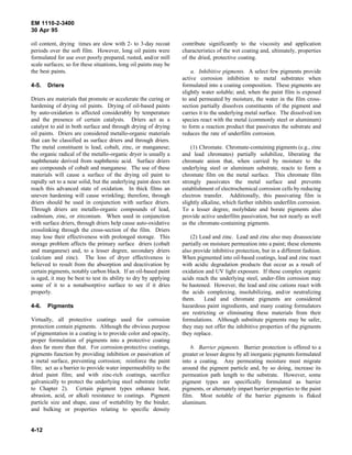 EM 1110-2-3400
30 Apr 95

oil content, drying times are slow with 2- to 3-day recoat        contribute significantly to the viscosity and application
periods over the soft film. However, long oil paints were         characteristics of the wet coating and, ultimately, properties
formulated for use over poorly prepared, rusted, and/or mill      of the dried, protective coating.
scale surfaces; so for these situations, long oil paints may be
the best paints.                                                      a. Inhibitive pigments. A select few pigments provide
                                                                  active corrosion inhibition to metal substrates when
4-5.   Driers                                                     formulated into a coating composition. These pigments are
                                                                  slightly water soluble; and, when the paint film is exposed
Driers are materials that promote or accelerate the curing or     to and permeated by moisture, the water in the film cross-
hardening of drying oil paints. Drying of oil-based paints        section partially dissolves constituents of the pigment and
by auto-oxidation is affected considerably by temperature         carries it to the underlying metal surface. The dissolved ion
and the presence of certain catalysts. Driers act as a            species react with the metal (commonly steel or aluminum)
catalyst to aid in both surface and through drying of drying      to form a reaction product that passivates the substrate and
oil paints. Driers are considered metallo-organic materials       reduces the rate of underfilm corrosion.
that can be classified as surface driers and through driers.
The metal constituent is lead, cobalt, zinc, or manganese;            (1) Chromate. Chromate-containing pigments (e.g., zinc
the organic radical of the metallo-organic dryer is usually a     and lead chromates) partially solubilize, liberating the
naphthenate derived from naphthenic acid. Surface driers          chromate anion that, when carried by moisture to the
are compounds of cobalt and manganese. The use of these           underlying steel or aluminum substrate, reacts to form a
materials will cause a surface of the drying oil paint to         chromate film on the metal surface. This chromate film
rapidly set to a near solid, but the underlying paint does not    strongly passivates the metal surface and prevents
reach this advanced state of oxidation. In thick films an         establishment of electrochemical corrosion cells by reducing
uneven hardening will cause wrinkling; therefore, through         electron transfer. Additionally, this passivating film is
driers should be used in conjunction with surface driers.         slightly alkaline, which further inhibits underfilm corrosion.
Through driers are metallo-organic compounds of lead,             To a lesser degree, molybdate and borate pigments also
cadmium, zinc, or zirconium. When used in conjunction             provide active underfilm passivation, but not nearly as well
with surface driers, through driers help cause auto-oxidative     as the chromate-containing pigments.
crosslinking through the cross-section of the film. Driers
may lose their effectiveness with prolonged storage. This             (2) Lead and zinc. Lead and zinc also may disassociate
storage problem affects the primary surface driers (cobalt        partially on moisture permeation into a paint; these elements
and manganese) and, to a lesser degree, secondary driers          also provide inhibitive protection, but in a different fashion.
(calcium and zinc). The loss of dryer effectiveness is            When pigmented into oil-based coatings, lead and zinc react
believed to result from the absorption and deactivation by        with acidic degradation products that occur as a result of
certain pigments, notably carbon black. If an oil-based paint     oxidation and UV light exposure. If these complex organic
is aged, it may be best to test its ability to dry by applying    acids reach the underlying steel, under-film corrosion may
some of it to a nonabsorptive surface to see if it dries          be hastened. However, the lead and zinc cations react with
properly.                                                         the acids complexing, insolubilizing, and/or neutralizing
                                                                  them.     Lead and chromate pigments are considered
4-6.   Pigments                                                   hazardous paint ingredients, and many coating formulators
                                                                  are restricting or eliminating these materials from their
Virtually, all protective coatings used for corrosion             formulations. Although substitute pigments may be safer,
protection contain pigments. Although the obvious purpose         they may not offer the inhibitive properties of the pigments
of pigmentation in a coating is to provide color and opacity,     they replace.
proper formulation of pigments into a protective coating
does far more than that. For corrosion-protective coatings,           b. Barrier pigments. Barrier protection is offered to a
pigments function by providing inhibition or passivation of       greater or lesser degree by all inorganic pigments formulated
a metal surface, preventing corrosion; reinforce the paint        into a coating. Any permeating moisture must migrate
film; act as a barrier to provide water impermeability to the     around the pigment particle and, by so doing, increase its
dried paint film; and with zinc-rich coatings, sacrifice          permeation path length to the substrate. However, some
galvanically to protect the underlying steel substrate (refer     pigment types are specifically formulated as barrier
to Chapter 2). Certain pigment types enhance heat,                pigments, or alternately impart barrier properties to the paint
abrasion, acid, or alkali resistance to coatings. Pigment         film. Most notable of the barrier pigments is flaked
particle size and shape, ease of wettability by the binder,       aluminum.
and bulking or properties relating to specific density


4-12
 