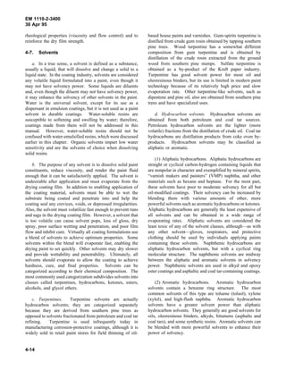 EM 1110-2-3400
30 Apr 95

rheological properties (viscosity and flow control) and to       based house paints and varnishes. Gum-spirits turpentine is
reinforce the dry film strength.                                 distilled from crude gum rosin obtained by tapping southern
                                                                 pine trees. Wood turpentine has a somewhat different
4-7.   Solvents                                                  composition from gum turpentine and is obtained by
                                                                 distillation of the crude rosin extracted from the ground
    a. In a true sense, a solvent is defined as a substance,     wood from southern pine stumps. Sulfate turpentine is
usually a liquid, that will dissolve and change a solid to a     obtained as a by-product of the Kraft paper industry.
liquid state. In the coating industry, solvents are considered   Turpentine has good solvent power for most oil and
any volatile liquid formulated into a paint, even though it      oleoresinous binders, but its use is limited in modern paint
may not have solvency power. Some liquids are diluents           technology because of its relatively high price and slow
and, even though the diluent may not have solvency power,        evaporation rate. Other turpentine-like solvents, such as
it may enhance the solvency of other solvents in the paint.      dipentene and pine oil, also are obtained from southern pine
Water is the universal solvent, except for its use as a          trees and have specialized uses.
dispersant in emulsion coatings, but it is not used as a paint
solvent in durable coatings. Water-soluble resins are                d. Hydrocarbon solvents. Hydrocarbon solvents are
susceptible to softening and swelling by water; therefore,       obtained from both petroleum and coal tar sources.
coatings made from them will not be addressed in this            Petroleum hydrocarbon solvents are the lighter (more
manual. However, water-soluble resins should not be              volatile) fractions from the distillation of crude oil. Coal tar
confused with water-emulsified resins, which were discussed      hydrocarbons are distillation products from coke oven by-
earlier in this chapter. Organic solvents impart low water       products. Hydrocarbon solvents may be classified as
sensitivity and are the solvents of choice when dissolving       aliphatic or aromatic.
solid resins.
                                                                     (1) Aliphatic hydrocarbons. Aliphatic hydrocarbons are
    b. The purpose of any solvent is to dissolve solid paint     straight or cyclical carbon-hydrogen containing liquids that
constituents, reduce viscosity, and render the paint fluid       are nonpolar in character and exemplified by mineral spirits,
enough that it can be satisfactorily applied. The solvent is     “varnish makers and painters” (VMP) naphtha, and other
undesirable after application and must evaporate from the        materials such as hexane and heptane. For the most part,
drying coating film. In addition to enabling application of      these solvents have poor to moderate solvency for all but
the coating material, solvents must be able to wet the           oil-modified coatings. Their solvency can be increased by
substrate being coated and penetrate into and help the           blending them with various amounts of other, more
coating seal any crevices, voids, or depressed irregularities.   powerful solvents such as aromatic hydrocarbons or ketones.
Also, the solvent must volatilize fast enough to prevent runs    Aliphatic hydrocarbons are generally the least expensive of
and sags in the drying coating film. However, a solvent that     all solvents and can be obtained in a wide range of
is too volatile can cause solvent pops, loss of gloss, dry       evaporating rates. Aliphatic solvents are considered the
spray, poor surface wetting and penetration, and poor film       least toxic of any of the solvent classes, although—as with
flow and inhibit cure. Virtually all coating formulations use    any other solvent—gloves, respirators, and protective
a blend of solvents to achieve optimum properties. Some          clothing should be used by individuals applying paints
solvents within the blend will evaporate fast, enabling the      containing these solvents. Naphthenic hydrocarbons are
drying paint to set quickly. Other solvents may dry slower       aliphatic hydrocarbon solvents, but with a cyclical ring
and provide wettability and penetrability. Ultimately, all       molecular structure. The naphthenic solvents are midway
solvents should evaporate to allow the coating to achieve        between the aliphatic and aromatic solvents in solvency
hardness, cure, and final properties. Solvents can be            power. Naphthenic solvents are used in alkyd and epoxy
categorized according to their chemical composition. The         ester coatings and asphaltic and coal tar-containing coatings.
most commonly used categorization subdivides solvents into
classes called turpentines, hydrocarbons, ketones, esters,           (2) Aromatic hydrocarbons. Aromatic hydrocarbon
alcohols, and glycol ethers.                                     solvents contain a benzene ring structure. The most
                                                                 common solvents of this type are toluene (toluol), xylene
    c. Turpentines.     Turpentine solvents are actually         (xylol), and high-flash naphtha. Aromatic hydrocarbon
hydrocarbon solvents; they are categorized separately            solvents have a greater solvent power than aliphatic
because they are derived from southern pine trees as             hydrocarbon solvents. They generally are good solvents for
opposed to solvents fractionated from petroleum and coal tar     oils, oleoresinous binders, alkyds, bitumens (asphalts and
refining.   Turpentine is used infrequently today in             coal tars), and some synthetic resins. Aromatic solvents can
manufacturing corrosion-protective coatings, although it is      be blended with more powerful solvents to enhance their
widely sold in retail paint stores for field thinning of oil-    power of solvency.


4-14
 