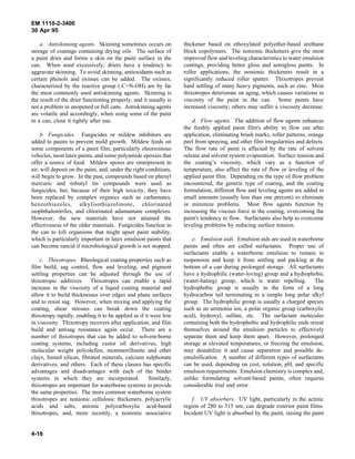 EM 1110-2-3400
30 Apr 95

    a. Antiskinning agents. Skinning sometimes occurs on           thickener based on ethoxylated polyether-based urethane
storage of coatings containing drying oils. The surface of         block copolymers. The nonionic thickeners give the most
a paint dries and forms a skin on the paint surface in the         improved flow and leveling characteristics to water emulsion
can. When used excessively, driers have a tendency to              coatings, providing better gloss and semigloss paints. In
aggravate skinning. To avoid skinning, antioxidants such as        roller applications, the nonionic thickeners result in a
certain phenols and oximes can be added. The oximes,               significantly reduced roller spatter. Thixotropes prevent
characterized by the reactive group (-C=N-OH) are by far           hard settling of many heavy pigments, such as zinc. Most
the most commonly used antiskinning agents. Skinning is            thixotropes deteriorate on aging, which causes variations in
the result of the drier functioning properly, and it usually is    viscosity of the paint in the can. Some paints have
not a problem in unopened or full cans. Antiskinning agents        increased viscosity; others may suffer a viscosity decrease.
are volatile and accordingly, when using some of the paint
in a can, close it tightly after use.                                  d. Flow agents. The addition of flow agents enhances
                                                                   the freshly applied paint film's ability to flow out after
     b. Fungicides. Fungicides or mildew inhibitors are            application, eliminating brush marks, roller patterns, orange
added to paints to prevent mold growth. Mildew feeds on            peel from spraying, and other film irregularities and defects.
some components of a paint film, particularly oleoresinous         The flow rate of paint is affected by the rate of solvent
vehicles, most latex paints, and some polyamide epoxies that       release and solvent system evaporation. Surface tension and
offer a source of food. Mildew spores are omnipresent in           the coating’s viscosity, which vary as a function of
air, will deposit on the paint, and, under the right conditions,   temperature, also affect the rate of flow or leveling of the
will begin to grow. In the past, compounds based on phenyl         applied paint film. Depending on the type of flow problem
mercuric and tributyl tin compounds were used as                   encountered, the generic type of coating, and the coating
fungicides; but, because of their high toxicity, they have         formulation, different flow and leveling agents are added in
been replaced by complex organics such as carbamates,              small amounts (usually less than one percent) to eliminate
benzothiazoles, alkylisothiazolinone, chlorinated                  or minimize problems. Most flow agents function by
isophthalonitriles, and chlorinated adamantane complexes.          increasing the viscous force in the coating, overcoming the
However, the new materials have not attained the                   paint's tendency to flow. Surfactants also help to overcome
effectiveness of the older materials. Fungicides function in       leveling problems by reducing surface tension.
the can to kill organisms that might upset paint stability,
which is particularly important in latex emulsion paints that          e. Emulsion aids. Emulsion aids are used in waterborne
can become rancid if microbiological growth is not stopped.        paints and often are called surfactants. Proper use of
                                                                   surfactants enable a waterborne emulsion to remain in
    c. Thixotropes. Rheological coating properties such as         suspension and keep it from settling and packing at the
film build, sag control, flow and leveling, and pigment            bottom of a can during prolonged storage. All surfactants
settling properties can be adjusted through the use of             have a hydrophilic (water-loving) group and a hydrophobic
thixotropic additives. Thixotropes can enable a rapid              (water-hating) group, which is water repelling. The
increase in the viscosity of a liquid coating material and         hydrophobic group is usually in the form of a long
allow it to build thicknesses over edges and plane surfaces        hydrocarbon tail terminating in a simple long polar alkyl
and to resist sag. However, when mixing and applying the           group. The hydrophilic group is usually a charged species
coating, shear stresses can break down the coating                 such as an ammonia ion, a polar organic group (carboxylic
thixotropy rapidly, enabling it to be applied as if it were low    acid), hydroxyl, sulfate, etc. The surfactant molecules
in viscosity. Thixotropy recovers after application, and film      containing both the hydrophobic and hydrophilic ends orient
build and antisag resistance again occur. There are a              themselves around the emulsion particles to effectively
number of thixotropes that can be added to solvent-borne           separate them and keep them apart. However, prolonged
coating systems, including castor oil derivatives, high            storage at elevated temperatures, or freezing the emulsion,
molecular weight polyolefins, montmorillonite and other            may destabilize it and cause separation and possible de-
clays, fumed silicas, fibrated minerals, calcium sulphonate        emulsification. A number of different types of surfactants
derivatives, and others. Each of these classes has specific        can be used, depending on cost, solution, pH, and specific
advantages and disadvantages with each of the binder               emulsion requirements. Emulsion chemistry is complex and,
systems in which they are incorporated.               Similarly,   unlike formulating solvent-based paints, often requires
thixotropes are important for waterborne systems to provide        considerable trial and error.
the same properties. The more common waterborne system
thixotropes are nonionic cellulosic thickeners, polyacrylic            f. UV absorbers. UV light, particularly in the actinic
acids and salts, anionic polycarboxylic acid-based                 region of 280 to 315 nm, can degrade exterior paint films.
thixotropes, and, more recently, a nonionic associative            Incident UV light is absorbed by the paint, raising the paint


4-16
 