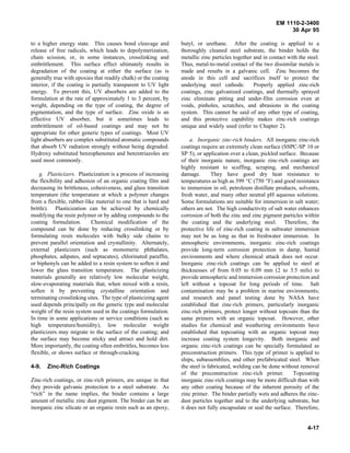 EM 1110-2-3400
                                                                                                                 30 Apr 95

to a higher energy state. This causes bond cleavage and          butyl, or urethane. After the coating is applied to a
release of free radicals, which leads to depolymerization,       thoroughly cleaned steel substrate, the binder holds the
chain scission, or, in some instances, crosslinking and          metallic zinc particles together and in contact with the steel.
embrittlement. This surface effect ultimately results in         Thus, metal-to-metal contact of the two dissimilar metals is
degradation of the coating at either the surface (as is          made and results in a galvanic cell. Zinc becomes the
generally true with epoxies that readily chalk) or the coating   anode in this cell and sacrifices itself to protect the
interior, if the coating is partially transparent to UV light    underlying steel cathode.        Properly applied zinc-rich
energy. To prevent this, UV absorbers are added to the           coatings, zinc galvanized coatings, and thermally sprayed
formulation at the rate of approximately 1 to 3 percent, by      zinc eliminate pitting and under-film corrosion even at
weight, depending on the type of coating, the degree of          voids, pinholes, scratches, and abrasions in the coating
pigmentation, and the type of surface. Zinc oxide is an          system. This cannot be said of any other type of coating,
effective UV absorber, but it sometimes leads to                 and this protective capability makes zinc-rich coatings
embrittlement of oil-based coatings and may not be               unique and widely used (refer to Chapter 2).
appropriate for other generic types of coatings. Most UV
light absorbers are complex substituted aromatic compounds           a. Inorganic zinc-rich binders. All inorganic zinc-rich
that absorb UV radiation strongly without being degraded.        coatings require an extremely clean surface (SSPC-SP 10 or
Hydroxy substituted benzophenones and benzotriazoles are         SP 5), or application over a clean, pickled surface. Because
used most commonly.                                              of their inorganic nature, inorganic zinc-rich coatings are
                                                                 highly resistant to scuffing, scraping, and mechanical
    g. Plasticizers. Plasticization is a process of increasing   damage.        They have good dry heat resistance to
the flexibility and adhesion of an organic coating film and      temperatures as high as 399 °C (750 °F) and good resistance
decreasing its brittleness, cohesiveness, and glass transition   to immersion in oil, petroleum distillate products, solvents,
temperature (the temperature at which a polymer changes          fresh water, and many other neutral pH aqueous solutions.
from a flexible, rubber-like material to one that is hard and    Some formulations are suitable for immersion in salt water;
brittle). Plasticization can be achieved by chemically           others are not. The high conductivity of salt water enhances
modifying the resin polymer or by adding compounds to the        corrosion of both the zinc and zinc pigment particles within
coating formulation.        Chemical modification of the         the coating and the underlying steel. Therefore, the
compound can be done by reducing crosslinking or by              protective life of zinc-rich coating in saltwater immersion
formulating resin molecules with bulky side chains to            may not be as long as that in freshwater immersion. In
prevent parallel orientation and crystallinity. Alternately,     atmospheric environments, inorganic zinc-rich coatings
external plasticizers (such as monomeric phthalates,             provide long-term corrosion protection in damp, humid
phosphates, adipates, and septacates), chlorinated paraffin,     environments and where chemical attack does not occur.
or biphenyls can be added to a resin system to soften it and     Inorganic zinc-rich coatings can be applied to steel at
lower the glass transition temperature. The plasticizing         thicknesses of from 0.05 to 0.09 mm (2 to 3.5 mils) to
materials generally are relatively low molecular weight,         provide atmospheric and immersion corrosion protection and
slow-evaporating materials that, when mixed with a resin,        left without a topcoat for long periods of time. Salt
soften it by preventing crystalline orientation and              contamination may be a problem in marine environments;
terminating crosslinking sites. The type of plasticizing agent   and research and panel testing done by NASA have
used depends principally on the generic type and molecular       established that zinc-rich primers, particularly inorganic
weight of the resin system used in the coatings formulation.     zinc-rich primers, protect longer without topcoats than the
In time in some applications or service conditions (such as      same primers with an organic topcoat. However, other
high temperature/humidity), low molecular weight                 studies for chemical and weathering environments have
plasticizers may migrate to the surface of the coating; and      established that topcoating with an organic topcoat may
the surface may become sticky and attract and hold dirt.         increase coating system longevity. Both inorganic and
More importantly, the coating often embrittles, becomes less     organic zinc-rich coatings can be specially formulated as
flexible, or shows surface or through-cracking.                  preconstruction primers. This type of primer is applied to
                                                                 ships, subassemblies, and other prefabricated steel. When
4-9.   Zinc-Rich Coatings                                        the steel is fabricated, welding can be done without removal
                                                                 of the preconstruction zinc-rich primer.          Topcoating
Zinc-rich coatings, or zinc-rich primers, are unique in that     inorganic zinc-rich coatings may be more difficult than with
they provide galvanic protection to a steel substrate. As        any other coating because of the inherent porosity of the
“rich” in the name implies, the binder contains a large          zinc primer. The binder partially wets and adheres the zinc-
amount of metallic zinc dust pigment. The binder can be an       dust particles together and to the underlying substrate, but
inorganic zinc silicate or an organic resin such as an epoxy,    it does not fully encapsulate or seal the surface. Therefore,


                                                                                                                          4-17
 