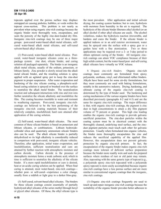 EM 1110-2-3400
30 Apr 95

topcoats applied over the porous surface may displace             the most prevalent. After application and initial solvent
entrapped air causing pinholes, bubbles, or voids within the      drying, the coating system hardens; but to cure, hydrolysis
topcoat cross-section. This problem is not nearly as              with moisture from humidity in the air is required. The
prevalent when using organic zinc-rich coatings because the       hydrolysis of the silicate binder liberates ethyl alcohol (or an
organic binder more thoroughly wets, encapsulates, and            alkyl alcohol if other alkyl silicates are used). The alcohol
seals the porosity of the highly zinc-dust-loaded dry film.       volatilizes, makes the hydrolysis reaction irreversible, and
Inorganic zinc-rich coatings may be one of three major            hardens and cures the binder. If the silicate binder is
groups: post-cured water-based alkali metal silicates, self-      applied indoors or in an arid exterior environment, water
cured water-based alkali metal silicates, and self-cured          may be sprayed onto the surface with a spray gun or a
solvent-based alkyl silicates.                                    garden hose with a fine atomization. Two or three
                                                                  applications may be required over a 2- or 3-day period to
    (1) Post-cured, water-based alkali metal silicates. Post-     obtain optimum curing of the binder. All inorganic zinc-
cured, water-based inorganic silicates come as a three-           rich coatings can attain VOC compliance because of their
package system: zinc dust, silicate binder, and curing            high solids content, but the water-based post- and self-curing
solution all packaged separately. The binder is an inorganic      alkali silicates have virtually no VOC release.
alkali metal silicate, usually of the sodium, potassium, or
lithium family. Zinc powder is slowly mixed into the alkali           b. Organic zinc-rich binders.          Organic zinc-rich
metal silicate binder, and the resulting solution is spray        coatings most commonly are formulated from epoxy
applied with an agitated spray pot to keep the zinc-dust          polyamide, urethane, vinyl, and chlorinated rubber binders.
pigment in proper suspension. After water evaporation and         Alkyds have been used for some air-dry formulations, but
hardening of the zinc silicate coating, a phosphoric-acid-        they most commonly are used with baking formulations,
based curing solution is sprayed or brushed over the surface      notably in the automotive industry. Drying, hardening, and
to neutralize the alkali metal binder. The neutralization         ultimate curing of the organic zinc-rich coating is
reaction and subsequent interactions with zinc and iron ions      determined by the type of binder used. The hardening and
further neutralize the silicate alkalinity and insolubilize the   curing mechanisms of the various organic binders have been
film. The coating becomes insoluble to water and resistant        described previously (paragraphs 4-2 and 4-3) and are the
to weathering exposure. Post-cured, inorganic zinc-rich-          same for organic zinc-rich coatings. The major difference
coatings are believed to be the best performing of the            is that, with organic zinc-rich coatings, the pigment is zinc
inorganic zinc-rich coating materials because of their            dust in high concentrations to attain a dry film pigment
relatively complete, insolubilized, hard cure attained after      volume of 75 percent or greater. This high zinc loading
application of the curing solution.                               enables the organic zinc-rich coatings to provide galvanic
                                                                  sacrificial protection. The zinc-dust particles within the
    (2) Self-cured, water-based alkali silicates. The most        coating system must be in electrical contact with the
common of these silicate binders is based on potassium and        thoroughly cleaned, underlying steel surface, and the zinc-
lithium silicates, or combinations. Lithium hydroxide-            dust pigment particles must touch each other for galvanic
colloidal silica and quaternary ammonium silicate binders         protection. Usually when formulated into organic vehicles,
also can be used. The alkali silicate binder is partially         the binder more thoroughly encapsulates the zinc and
dehydrolized so its high alkalinity is considerably reduced       reduces the sacrificial capability of the applied film.
in comparison with post-cured, inorganic silicate vehicles.       However, this encapsulation does not prevent galvanic
Therefore, after application, initial water evaporation, and      protection by organic zinc-rich primers. In fact, the
insolubilization, sufficient neutralization and cure are          encapsulation of the organic binder makes organic zinc-rich
attained by further reaction with atmospheric moisture and        coatings more tolerant of deficient surface preparation
carbon dioxide. Carbon dioxide in the presence of                 because the binder more readily wets and seals the prepared
atmospheric moisture forms a weak carbonic acid, which in         surfaces where residues of rust or old paint may remain.
time is sufficient to neutralize the alkalinity of the silicate   Also, topcoating with the same generic type of topcoat (e.g.,
binder. If a more rapid insolubilization or cure is desired,      a polyamide epoxy zinc-rich topcoated with a polyamide
heat or an acidic curing solution can be applied. When final      epoxy topcoat) is more easily accomplished because organic
curing is attained, most water-based, zinc-rich coatings—         zinc-rich coatings have a less porous surface and are more
whether post- or self-cured—experience a color change,            similar to conventional organic coatings than the inorganic,
usually from a reddish or light gray to a darker blue-gray.       zinc-rich coatings.

    (3) Self-cured, solvent-based alkyl silicates. The binders       (1) Organic zinc-rich coatings frequently are used to
for these silicate coatings consist essentially of partially      touch up and repair inorganic zinc-rich coatings because the
hydrolyzed alkyl silicates of the series methyl through hexyl     wettability of the organic binder provides better adhesion to
or glycol ether silicates. Of these, the ethyl silicate type is

4-18
 