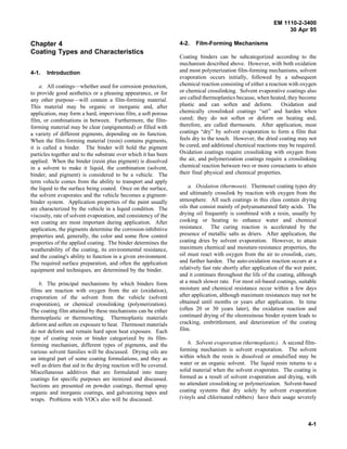 EM 1110-2-3400
                                                                                                                   30 Apr 95

Chapter 4                                                         4-2.   Film-Forming Mechanisms
Coating Types and Characteristics
                                                                  Coating binders can be subcategorized according to the
                                                                  mechanism described above. However, with both oxidation
4-1.   Introduction                                               and most polymerization film-forming mechanisms, solvent
                                                                  evaporation occurs initially, followed by a subsequent
    a. All coatings—whether used for corrosion protection,        chemical reaction consisting of either a reaction with oxygen
to provide good aesthetics or a pleasing appearance, or for       or chemical crosslinking. Solvent evaporative coatings also
any other purpose—will contain a film-forming material.           are called thermoplastics because, when heated, they become
This material may be organic or inorganic and, after              plastic and can soften and deform.             Oxidation and
application, may form a hard, impervious film, a soft porous      chemically crosslinked coatings “set” and harden when
film, or combinations in between. Furthermore, the film-          cured; they do not soften or deform on heating and,
forming material may be clear (unpigmented) or filled with        therefore, are called thermosets. After application, most
a variety of different pigments, depending on its function.       coatings “dry” by solvent evaporation to form a film that
When the film-forming material (resin) contains pigments,         feels dry to the touch. However, the dried coating may not
it is called a binder. The binder will hold the pigment           be cured, and additional chemical reactions may be required.
particles together and to the substrate over which it has been    Oxidation coatings require crosslinking with oxygen from
applied. When the binder (resin plus pigment) is dissolved        the air, and polymerization coatings require a crosslinking
in a solvent to make it liquid, the combination (solvent,         chemical reaction between two or more coreactants to attain
binder, and pigment) is considered to be a vehicle. The           their final physical and chemical properties.
term vehicle comes from the ability to transport and apply
the liquid to the surface being coated. Once on the surface,          a. Oxidation (thermoset). Thermoset coating types dry
the solvent evaporates and the vehicle becomes a pigment-         and ultimately crosslink by reaction with oxygen from the
binder system. Application properties of the paint usually        atmosphere. All such coatings in this class contain drying
are characterized by the vehicle in a liquid condition. The       oils that consist mainly of polyunsaturated fatty acids. The
viscosity, rate of solvent evaporation, and consistency of the    drying oil frequently is combined with a resin, usually by
wet coating are most important during application. After          cooking or heating to enhance water and chemical
application, the pigments determine the corrosion-inhibitive      resistance. The curing reaction is accelerated by the
properties and, generally, the color and some flow control        presence of metallic salts as driers. After application, the
properties of the applied coating. The binder determines the      coating dries by solvent evaporation. However, to attain
weatherability of the coating, its environmental resistance,      maximum chemical and moisture-resistance properties, the
and the coating's ability to function in a given environment.     oil must react with oxygen from the air to crosslink, cure,
The required surface preparation, and often the application       and further harden. The auto-oxidation reaction occurs at a
equipment and techniques, are determined by the binder.           relatively fast rate shortly after application of the wet paint;
                                                                  and it continues throughout the life of the coating, although
    b. The principal mechanisms by which binders form             at a much slower rate. For most oil-based coatings, suitable
films are reaction with oxygen from the air (oxidation),          moisture and chemical resistance occur within a few days
evaporation of the solvent from the vehicle (solvent              after application, although maximum resistances may not be
evaporation), or chemical crosslinking (polymerization).          obtained until months or years after application. In time
The coating film attained by these mechanisms can be either       (often 20 or 30 years later), the oxidation reaction and
thermoplastic or thermosetting. Thermoplastic materials           continued drying of the oleoresinous binder system leads to
deform and soften on exposure to heat. Thermoset materials        cracking, embrittlement, and deterioration of the coating
do not deform and remain hard upon heat exposure. Each            film.
type of coating resin or binder categorized by its film-
forming mechanism, different types of pigments, and the               b. Solvent evaporation (thermoplastic). A second film-
various solvent families will be discussed. Drying oils are       forming mechanism is solvent evaporation. The solvent
an integral part of some coating formulations, and they as        within which the resin is dissolved or emulsified may be
well as driers that aid in the drying reaction will be covered.   water or an organic solvent. The liquid resin returns to a
Miscellaneous additives that are formulated into many             solid material when the solvent evaporates. The coating is
coatings for specific purposes are itemized and discussed.        formed as a result of solvent evaporation and drying, with
Sections are presented on powder coatings, thermal spray          no attendant crosslinking or polymerization. Solvent-based
organic and inorganic coatings, and galvanizing tapes and         coating systems that dry solely by solvent evaporation
wraps. Problems with VOCs also will be discussed.                 (vinyls and chlorinated rubbers) have their usage severely



                                                                                                                              4-1
 