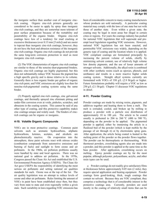EM 1110-2-3400
                                                                                                               30 Apr 95

the inorganic surface than another coat of inorganic zinc-      been of considerable concern to many coating manufacturers
rich coating. Organic zinc-rich primers generally are           whose products are sold nationally. A particular coating
considered to be easier to apply by spray than inorganic        material may comply with the laws of one state but not with
zinc-rich coatings, and they are somewhat more tolerant of      those of another state. Even within a given state, the
poor surface preparation because of the wettability and         coating may be legal in most areas but illegal in certain
penetrability of the organic binder. Organic zinc-rich          cities or regions. For years the coatings industry has pushed
coatings have less of a tendency for mud cracking at            for national VOC legislation that will supersede and pre-
excessive thicknesses (over 0.13 mm [5 mils]) and are easier    empt local legislation regarding VOC emissions. However,
to topcoat than inorganic zinc-rich coatings; however, they     national VOC legislation has not been enacted, and
do not have the heat and abrasion resistance of the inorganic   permissible VOC emissions vary widely, depending on the
zinc-rich coatings. Organic zinc-rich coatings do not provide   generic type of coating and the location where it is applied.
the same long-term corrosion protection to steel as most        VOC compliant coatings are formulated principally by
inorganic zinc-rich coatings.                                   increasing the percent volume of solids, chiefly by
                                                                minimizing solvent content, use of relatively high volume
    (2) The VOC characteristics of organic zinc-rich coatings   low density pigments, and the use of lesser amounts of
are similar to those of the nonzinc-dust-pigmented binders.     stronger solvents. Additionally, the alkyd resin is combined
Organic zinc-rich coatings are highly pigmented, but this       with other synthetic resins (such as epoxies, phenols, and
does not substantially reduce VOC because the pigment has       urethanes) and results in a more reactive higher solids
a high specific gravity and is dense relative to its volume.    coating system. Straight alkyd systems currently are
Generally there is less organic binder per gallon of organic    formulated with VOCs of 350 g/L (2.9 lb/gal) or higher.
zinc-rich paint, and VOC emissions are slightly less than for   Future formulations probably will require a VOC as low as
nonzinc-rich-pigmented coating systems using the same           250 g/L (2.1 lb/gal). Chapter 11 discusses VOC regulations
binder.                                                         in detail.

    (3) Properly applied zinc-rich coatings, zinc galvanized    4-11. Powder Coating
coatings, and thermally sprayed zinc eliminate pitting and
under-film corrosion even at voids, pinholes, scratches, and    Powder coatings are made by mixing resins, pigments, and
abrasions in the coating system. This cannot be said of any     additives together and heating them to form a melt. The
other type of coating, and this protective capability makes     melt is extruded, cooled, and broken up by milling to
zinc coatings unique and widely used. The binders of zinc-      produce a powder with a particle size distribution of
rich coatings can be organic or inorganic.                      approximately 10 to 100 µm. The article to be coated
                                                                usually is preheated to 204 to 260 °C (400 to 500 °F),
4-10. Volatile Organic Compounds                                depending on the powder to be applied. The pigmented
                                                                powder is applied, either by immersing the article in a
VOCs are in most protective coatings. Common paint              fluidized bed of the powder (which is kept mobile by the
solvents such as aromatic hydrocarbons, aliphatic               passage of air through it) or by electrostatic spray guns.
hydrocarbons, ketones, acetates, and alcohols are               After application, the article being coated is heated to the
photochemically reactive.        On evaporation into the        melting point of the powder so the powder flows together.
atmosphere, these paint solvents react with nitrous oxides      The powder can be thermoplastic or thermosetting. With
(combustion compounds from automotive emissions and             thermoset powders, crosslinking agents also are made into
burning of fuels) and sunlight to form ozone and air            a powder, and this powder is applied at the same time as the
pollutants. In the 1960s, air pollution problems usually        base powder. After application, crosslinking occurs on
were handled by state and local agencies. There was no          melting. Epoxy powder coatings are by far the most
national goal to address air pollution. In the 1970s,           popular, although polyester, polyurethane, acrylic, and other
Congress passed the Clean Air Act and established the U.S.      resin types can be used.
Environmental Protection Agency (USEPA). The Clean Air
Act gave USEPA the responsibility of identifying the most           a. Powder coatings do not readily give satisfactory films
serious air pollutants and setting national air qualities       at thicknesses below approximately 0.05 mm (2 mils); they
standards for each. Ozone was at the top of the list. The       require special application and heating equipment. Powder
air quality legislation was an attempt to reduce levels of      coatings form good-looking, thick, tough coatings that
ozone and other air pollutants. Rules limiting the amount of    contain no solvent. Because they are VOC compliant, they
VOCs in paint have been established since then, but they        comprise a technology that is of considerable interest in the
vary from state to state and even regionally within a given     protective coatings area. Currently, powders are used
state. Such variability in laws regarding VOC emissions has     mostly in the coating of relatively small items that can be


                                                                                                                       4-19
 