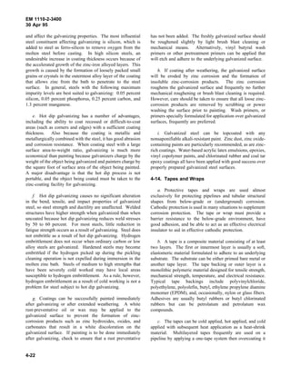 EM 1110-2-3400
30 Apr 95

and affect the galvanizing properties. The most influential      has not been added. The freshly galvanized surface should
steel constituent affecting galvanizing is silicon, which is     be roughened slightly by light brush blast cleaning or
added to steel as ferro-silicon to remove oxygen from the        mechanical means. Alternatively, vinyl butyral wash
molten steel before casting. In high silicon steels, an          primers or other pretreatment primers can be applied that
undesirable increase in coating thickness occurs because of      will etch and adhere to the underlying galvanized surface.
the accelerated growth of the zinc-iron alloyed layers. This
growth is caused by the formation of loosely packed small            h. If coating after weathering, the galvanized surface
grains or crystals in the outermost alloy layer of the coating   will be eroded by zinc corrosion and the formation of
that allows zinc from the bath to penetrate to the steel         insoluble zinc-corrosion products. The zinc corrosion
surface. In general, steels with the following maximum           roughens the galvanized surface and frequently no further
impurity levels are best suited to galvanizing: 0.05 percent     mechanical roughening or brush blast cleaning is required.
silicon, 0.05 percent phosphorus, 0.25 percent carbon, and       However, care should be taken to ensure that all loose zinc-
1.3 percent manganese.                                           corrosion products are removed by scrubbing or power
                                                                 washing the surface prior to painting. Wash primers, or
    e. Hot dip galvanizing has a number of advantages,           primers specially formulated for application over galvanized
including the ability to coat recessed or difficult-to-coat      surfaces, frequently are preferred.
areas (such as corners and edges) with a sufficient coating
thickness. Also because the coating is metallic and                  i. Galvanized steel can be topcoated with any
metallurgically combined with the steel, it has good abrasion    nonsaponifiable alkali-resistant paint. Zinc dust, zinc oxide-
and corrosion resistance. When coating steel with a large        containing paints are particularly recommended, as are zinc-
surface area-to-weight ratio, galvanizing is much more           rich coatings. Water-based acrylic latex emulsions, epoxies,
economical than painting because galvanizers charge by the       vinyl copolymer paints, and chlorinated rubber and coal tar
weight of the object being galvanized and painters charge by     epoxy coatings all have been applied with good success over
the square foot of surface area of the object being painted.     properly prepared galvanized steel surfaces.
A major disadvantage is that the hot dip process is not
portable, and the object being coated must be taken to the       4-14. Tapes and Wraps
zinc-coating facility for galvanizing.
                                                                     a. Protective tapes and wraps are used almost
    f. Hot dip galvanizing causes no significant alteration      exclusively for protecting pipelines and tubular structural
in the bend, tensile, and impact properties of galvanized        shapes from below-grade or (underground) corrosion.
steel, so steel strength and ductility are unaffected. Welded    Cathodic protection is used in many situations to supplement
structures have higher strength when galvanized than when        corrosion protection. The tape or wrap must provide a
uncoated because hot dip galvanizing reduces weld stresses       barrier resistance to the below-grade environment, have
by 50 to 60 percent. For most steels, little reduction in        good adhesion, and be able to act as an effective electrical
fatigue strength occurs as a result of galvanizing. Steel does   insulator to aid in effective cathodic protection.
not embrittle as a result of hot dip galvanizing. Hydrogen
embrittlement does not occur when ordinary carbon or low             b. A tape is a composite material consisting of at least
alloy steels are galvanized. Hardened steels may become          two layers. The first or innermost layer is usually a soft,
embrittled if the hydrogen picked up during the pickling         elastomeric material formulated to adhere to an underlying
cleaning operation is not expelled during immersion in the       substrate. The substrate can be either primed bare metal or
molten zinc bath. Steels of medium to high strengths that        another tape layer. The tape backing or outer layer is a
have been severely cold worked may have local areas              monolithic polymeric material designed for tensile strength,
susceptible to hydrogen embrittlement. As a rule, however,       mechanical strength, temperature, and electrical resistance.
hydrogen embrittlement as a result of cold working is not a      Typical tape backings include polyvinylchloride,
problem for steel subject to hot dip galvanizing.                polyethylene, polyolefin, butyl, ethylene propylene diamine
                                                                 monomer (EPDM), and, occasionally, nylon or glass fibers.
    g. Coatings can be successfully painted immediately          Adhesives are usually butyl rubbers or butyl chlorinated
after galvanizing or after extended weathering. A white          rubbers but can be petrolatum and petrolatum wax
rust-preventative oil or wax may be applied to the               compounds.
galvanized surface to prevent the formation of zinc-
corrosion products such as zinc hydroxides, oxides, and             c. The tapes can be cold applied, hot applied, and cold
carbonates that result in a white discoloration on the           applied with subsequent heat application as a heat-shrink
galvanized surface. If painting is to be done immediately        material. Multilayered tapes frequently are used on a
after galvanizing, check to ensure that a rust preventative      pipeline by applying a one-tape system then overcoating it


4-22
 