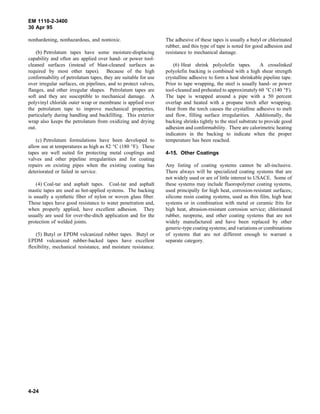 EM 1110-2-3400
30 Apr 95

nonhardening, nonhazardous, and nontoxic.                       The adhesive of these tapes is usually a butyl or chlorinated
                                                                rubber, and this type of tape is noted for good adhesion and
    (b) Petrolatum tapes have some moisture-displacing          resistance to mechanical damage.
capability and often are applied over hand- or power tool-
cleaned surfaces (instead of blast-cleaned surfaces as              (6) Heat shrink polyolefin tapes.           A crosslinked
required by most other tapes). Because of the high              polyolefin backing is combined with a high shear strength
conformability of petrolatum tapes, they are suitable for use   crystalline adhesive to form a heat shrinkable pipeline tape.
over irregular surfaces, on pipelines, and to protect valves,   Prior to tape wrapping, the steel is usually hand- or power
flanges, and other irregular shapes. Petrolatum tapes are       tool-cleaned and preheated to approximately 60 °C (140 °F).
soft and they are susceptible to mechanical damage. A           The tape is wrapped around a pipe with a 50 percent
polyvinyl chloride outer wrap or membrane is applied over       overlap and heated with a propane torch after wrapping.
the petrolatum tape to improve mechanical properties,           Heat from the torch causes the crystalline adhesive to melt
particularly during handling and backfilling. This exterior     and flow, filling surface irregularities. Additionally, the
wrap also keeps the petrolatum from oxidizing and drying        backing shrinks tightly to the steel substrate to provide good
out.                                                            adhesion and conformability. There are calorimetric heating
                                                                indicators in the backing to indicate when the proper
    (c) Petrolatum formulations have been developed to          temperature has been reached.
allow use at temperatures as high as 82 °C (180 °F). These
tapes are well suited for protecting metal couplings and        4-15. Other Coatings
valves and other pipeline irregularities and for coating
repairs on existing pipes when the existing coating has         Any listing of coating systems cannot be all-inclusive.
deteriorated or failed in service.                              There always will be specialized coating systems that are
                                                                not widely used or are of little interest to USACE. Some of
    (4) Coal-tar and asphalt tapes. Coal-tar and asphalt        these systems may include fluoropolymer coating systems,
mastic tapes are used as hot-applied systems. The backing       used principally for high heat, corrosion-resistant surfaces;
is usually a synthetic fiber of nylon or woven glass fiber.     silicone resin coating systems, used as thin film, high heat
These tapes have good resistance to water penetration and,      systems or in combination with metal or ceramic frits for
when properly applied, have excellent adhesion. They            high heat, abrasion-resistant corrosion service; chlorinated
usually are used for over-the-ditch application and for the     rubber, neoprene, and other coating systems that are not
protection of welded joints.                                    widely manufactured and have been replaced by other
                                                                generic-type coating systems; and variations or combinations
    (5) Butyl or EPDM vulcanized rubber tapes. Butyl or         of systems that are not different enough to warrant a
EPDM vulcanized rubber-backed tapes have excellent              separate category.
flexibility, mechanical resistance, and moisture resistance.




4-24
 