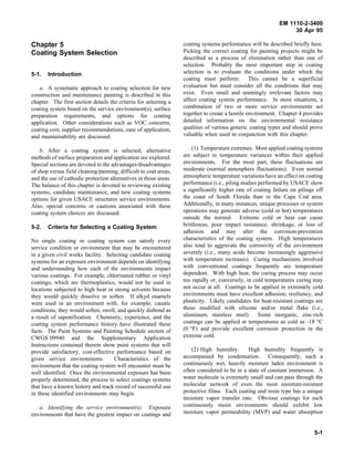 EM 1110-2-3400
                                                                                                                  30 Apr 95

Chapter 5                                                          coating systems performance will be described briefly here.
Coating System Selection                                           Picking the correct coating for painting projects might be
                                                                   described as a process of elimination rather than one of
                                                                   selection. Probably the most important step in coating
5-1.   Introduction                                                selection is to evaluate the conditions under which the
                                                                   coating must perform. This cannot be a superficial
   a. A systematic approach to coating selection for new           evaluation but must consider all the conditions that may
construction and maintenance painting is described in this         exist. Even small and seemingly irrelevant factors may
chapter. The first section details the criteria for selecting a    affect coating system performance. In most situations, a
coating system based on the service environment(s), surface        combination of two or more service environments act
preparation requirements, and options for coating                  together to create a hostile environment. Chapter 4 provides
application. Other considerations such as VOC concerns,            detailed information on the environmental resistance
coating cost, supplier recommendations, ease of application,       qualities of various generic coating types and should prove
and maintainability are discussed.                                 valuable when used in conjunction with this chapter.

    b. After a coating system is selected, alternative                 (1) Temperature extremes. Most applied coating systems
methods of surface preparation and application are explored.       are subject to temperature variances within their applied
Special sections are devoted to the advantages/disadvantages       environments. For the most part, these fluctuations are
of shop versus field cleaning/painting, difficult to coat areas,   moderate (normal atmosphere fluctuations). Even normal
and the use of cathodic protection alternatives in those areas.    atmospheric temperature variations have an effect on coating
The balance of this chapter is devoted to reviewing existing       performance (i.e., piling studies performed by USACE show
systems, candidate maintenance, and new coating systems            a significantly higher rate of coating failure on pilings off
options for given USACE structures service environments.           the coast of South Florida than in the Cape Cod area.
Also, special concerns or cautions associated with these           Additionally, in many instances, unique processes or system
coating system choices are discussed.                              operations may generate adverse (cold or hot) temperatures
                                                                   outside the normal. Extreme cold or heat can cause
5-2.   Criteria for Selecting a Coating System                     brittleness, poor impact resistance, shrinkage, or loss of
                                                                   adhesion and may alter the corrosion-prevention
No single coating or coating system can satisfy every              characteristics of the coating system. High temperatures
service condition or environment that may be encountered           also tend to aggravate the corrosivity of the environment
in a given civil works facility. Selecting candidate coating       severely (i.e., many acids become increasingly aggressive
systems for an exposure environment depends on identifying         with temperature increases). Curing mechanisms involved
and understanding how each of the environments impact              with conventional coatings frequently are temperature
various coatings. For example, chlorinated rubber or vinyl         dependent. With high heat, the curing process may occur
coatings, which are thermoplastics, would not be used in           too rapidly or, conversely, in cold temperatures curing may
locations subjected to high heat or strong solvents because        not occur at all. Coatings to be applied in extremely cold
they would quickly dissolve or soften. If alkyd enamels            environments must have excellent adhesion, resiliency, and
were used in an environment with, for example, caustic             plasticity. Likely candidates for heat-resistant coatings are
conditions, they would soften, swell, and quickly disbond as       those modified with silicone and/or metal flake (i.e.,
a result of saponification. Chemistry, experience, and the         aluminum, stainless steel). Some inorganic, zinc-rich
coating system performance history have illustrated these          coatings can be applied at temperatures as cold as -18 °C
facts. The Paint Systems and Painting Schedule section of          (0 °F) and provide excellent corrosion protection in the
CWGS 09940 and the Supplementary Application                       extreme cold.
Instructions contained therein show paint systems that will
provide satisfactory, cost-effective performance based on              (2) High humidity.      High humidity frequently is
given service environments.         Characteristics of the         accompanied by condensation. Consequently, such a
environment that the coating system will encounter must be         continuously wet, heavily moisture laden environment is
well identified. Once the environmental exposure has been          often considered to be in a state of constant immersion. A
properly determined, the process to select coatings systems        water molecule is extremely small and can pass through the
that have a known history and track record of successful use       molecular network of even the most moisture-resistant
in these identified environments may begin.                        protective films. Each coating and resin type has a unique
                                                                   moisture vapor transfer rate. Obvious coatings for such
   a. Identifying the service environment(s). Exposure             continuously moist environments should exhibit low
environments that have the greatest impact on coatings and         moisture vapor permeability (MVP) and water absorption


                                                                                                                            5-1
 