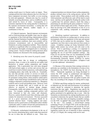 EM 1110-2-3400
30 Apr 95

coating would cause it to fracture easily on impact. These         component products are tolerant of poor surface preparation,
coatings perform best where abrasion may be in the form of         produce minimal stress in the curing process, and are 100
heavy equipment movement, foot traffic, or even scouring           percent solids. These products work with wicklike action,
by tools and equipment. Abrasion also may be a result of           which penetrates and effectively seals off the hard to reach
naturally occurring phenomena, such as windblown sand or           areas; and they can be applied by flooding the surface (with
sand carried by waves of water. Consequently, it is                a garden-type low pressure sprayer), much like using a
extremely important for the coating specifier to determine if      penetrating oil, and allowing the epoxy product to “wick in”
the exposure environment necessitates a coating that will          and seal back-to-back angles and cavities. Products such as
withstand constant abrasion, sudden impact, or a                   these are proving to be viable alternatives in lieu of, or in
combination of the two.                                            conjunction with, caulking compounds in atmospheric
                                                                   exposure.
    (11) Special exposures. Special exposure environments
such as food processing and potable water may be subject               c. Identifying regulated requirements. In addition to
to regulations of the Food and Drug Administration (FDA)           performance restrictions on coating types in various service
and the National Sanitation Foundation (NSF). In addition          environments, there are regulations on the type and amount
to mixed exposure conditions, there most certainly will be         of VOCs that can be emitted into the atmosphere. These
extraneous circumstances such as inaccessibility and               regulations vary from state to state and even from county to
limitations on surface preparation methods. These situations       county. Compliant coatings are being formulated with a
could have a significant effect on coating system selection        higher solids content, less solvent, and with water as the
and should be thoroughly investigated prior to choosing a          solvent. Prior to specifying a coating, it is important to
coating system. Sources of help for making decisions about         investigate national, state, local, and corporate regulations
these situations are discussed in the ensuing paragraph.           regarding the use of non-VOC-compliant coatings. The
                                                                   Clean Air Act and the Clean Air Act Amendments of l990
   b. Identifying areas that cannot be properly coated.            are affecting the coatings industry by requiring the U.S.
                                                                   Environmental Protection Agency (USEPA) to restrict
    (1) Many times due to design or configuration,                 emissions of VOCs into the atmosphere. (Chapters 4 and
structures, items, or areas to be coated do not readily lend       11 provide additional information.)
themselves to proper surface preparation and coating
application. This is particularly true with items designed             (1) Because of the emissions from coatings (solvents in
with back-to-back angles or cavities and crevices that can         particular can contribute to the formulation of ozone at low
result from riveted or bolted connections, weld undercutting,      atmospheres), the USEPA has been directing the use of
overlapping plates, skip welds, lap welds, etc. Essentially,       VOCs. Nationwide regulations are being developed to
any area that provides cavities or crevices in which air,          restrict the VOC content in architectural and industrial
moisture, dirt, or debris can become entrapped is a candidate      maintenance coatings for field applications.           These
for premature coating failure, unless properly sealed and/or       restrictions list the maximum VOC per gallon of paint, and
caulked. Some initial design considerations such as full seal      they vary according to the category of coating and its usage.
welding or alternative construction materials (i.e., fiberglass)
could be used to avoid such problem areas. However, most                (2) Before specifying coatings for marine, architectural,
structures are already built, and it would not be cost             or industrial use, the state and local bureaus of air pollution
effective or practical to institute design changes.                control should be contacted to determine the specific
Consequently, caulks and sealants are widely used in many          restrictions that may apply. Regulations may specify the
areas. For example, caulking compounds perform well                maximum allowable VOC per gallon or the total number of
when immersed in fuel oils, water, and chemicals.                  gallons permitted to be applied per day or year. After the
However, caution should be used when selecting caulks and          limitations are determined, the coating manufacturers can be
sealants for immersion environments. Previous successful           consulted to determine the specific brands that are suitable
use in a given immersion environment should be an                  for use. Note that when investigating acceptable coatings,
essential selection factor. Coating suppliers and manu-            it is the VOC “as applied” that counts rather than the VOC
facturers can be a good source of information about whether        “in the can.” For example, a solvent-based coating
a particular caulk or sealant will provide good protection in      containing 419 g/L (3.5 lb/gal) VOC in the can that must be
atmospheric or immersion service environments.                     thinned 10 percent for application will exceed the 419 g/L
                                                                   (3.5 lb/gal) threshold at the time of application. If the local
    (2) Recently, technological developments in the use of         regulations restrict the use of materials to those containing
low viscosity, penetrating epoxy sealers make them practical       419 g/L (3.5 lb/gal), this coating could not be used.
for use in areas that are difficult to coat. These two-


5-4
 