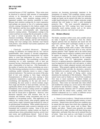 EM 1110-2-3400
30 Apr 95

restricted because of VOC regulations. These resins must          reactions are becoming increasingly important in the
be dissolved in relatively high amounts of noncompliant           formulation of modern VOC-compliant coating systems.
solvents to be formulated into a corrosion-resistance             Small molecule units, that by virtue of their low molecular
protective coating. Latex emulsion coatings consist of            weight are liquid, can be reacted with other low molecular
pigmented synthetic resin particles emulsified in water.          weight liquid molecules to form a higher molecular weight
Because latex emulsion coatings dry by water evaporation          molecule that will harden to form a solid (nonliquid)
(and perhaps one percent or less of a coalescing organic          protective film.    The most successful adaptations to
solvent), coatings formulated in this fashion comply with         manufacturing low VOC coatings have been two-pack,
VOC legislation; and they have rapidly advanced in recent         chemically cured coating systems such as the epoxy,
years to become environmentally safe, long-lasting,               polyurethane, polyester, and vinyl ester systems.
protective coating systems. Thermoplastic coatings in the
context used here are coatings that dry principally, or solely,   4-3.   Binders (Resins)
by water or solvent evaporation; they do not undergo
chemical crosslinking. Principal coatings in this class are       The binder, sometimes called a resin, and a suitable solvent
acrylic lattices, solvent cutbacks, and hot melt bituminous       (to make it liquid) are combined to form the vehicle.
coatings and vinyl coatings (zinc chromate vinyl butyral          Pigment particles then are dispersed and mixed into the
wash primers, vinyl chloride-vinyl acetate copolymers, and        liquid resin, and the paint is packaged, usually in a can or
waterborne vinyls).                                               pail, for sale.        Upon use, the liquid paint is
                                                                  applied—perhaps by brush, roller, or spray—after which the
    c. Chemically crosslinked (thermoset). Thermoset              solvent volatilizes, the liquid resin dries or cures, and the
coatings, by definition, are coatings that are “set,” and are     pigment particles “bind” together and to the surface being
nondeformable when exposed to elevated temperatures.              painted. Binders may be natural or synthetic resins and may
Thermoset coatings achieve their characteristic “set” and the     be organic or inorganic. The binder used in a particular
ability to resist heat deformation by virtue of a three-          coating system is primarily responsible for the coating's
dimensional crosslinking. This crosslinking is achieved by        chemical, water, and UV light-resistant properties.
coreacting two or more monomers, with at least one                However, to optimize protective capabilities, most coatings
monomer having a functionality of three or greater, and the       must be pigmented to provide color and opacity, to reduce
other a functionality of at least two. (The functionality is      shrinkage, and to obtain enhanced moisture and chemical
the number of reaction sites where crosslinking can occur.)       resistance. When properly applied and dried and/or cured,
This film-forming mechanism involves a chemical reaction          the pigmented binder provides the decorative, protective
combining smaller molecules (mers) to create a larger             layer referred to as a paint or coating. The characteristic of
molecule (polymers). The reactions can consist of the same        the binder and its method of drying and/or curing
kind of mer units reacting to form larger molecules               determines the mechanism of film formation. Many of the
(homopolymers) or different mer units reacting to form            natural resins used as binders are derived from exudations
copolymers, tripolymers, or, generically, polymers. After         from trees or insect secretions. Synthetic binders are
crosslinking, and depending on the type and extent of             generally by-products of chemical refining or manufacturing
crosslinking, the resin system is solvent resistant, ranges       processes. These resins are man-made and, when refined
from tough and flexible to hard and brittle, and does not         and modified for coatings use, can be used as film formers
significantly deform on the application of heat. In coating       for protective and decorative coatings. Because of their
formulations, most coreactive coating systems are supplied        improved moisture, chemical, and UV resistant properties
in multipack systems consisting of two or more containers         compared with the natural resins, synthetic resins have
that must be mixed prior to application. However, some            obtained widespread use in a variety of different service
thermoset materials react with moisture from the air              environments as corrosion-protective coatings.
(moisture and ketimine curing isocyanates) and can be
supplied as a one-package system. After application in all            a. Natural resins (oxidative). Natural resins are derived
instances, the coating system, when properly applied and          from tree exudations, fossilized vegetable remains, or insect
cured, forms a single, extremely large molecule by virtue of      secretions. Natural resins derived from tree exudation may
its polyfunctional crosslinking. When suitably dissolved in       be named after the region from which they originated; this
a solvent and pigmented, many coreactive materials can be         accounts for some exotic names such as Kauri, Batu,
formulated into a protective coating. Some of the more            Sandric, and others. Natural resins generally are cooked
commonly used protective coating systems are based on             with drying oils to make varnishes with faster drying rates,
catalyzed epoxy resins, polyurethane reactions, acrylic/vinyl     higher gloss, and harder films than can be attained from the
ester resins, and modifications thereof. Each of these            oil alone. Some were used as a sole binder in so-called
coating systems will be discussed later. Polymerization           spirit varnishes, i.e., the resin was simply dissolved in


4-2
 