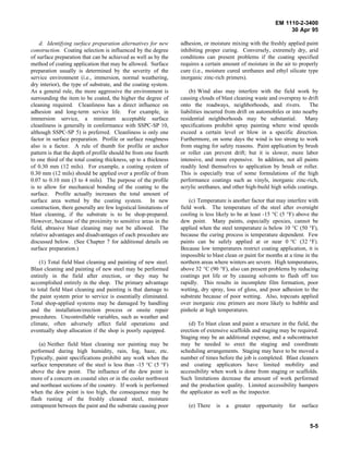 EM 1110-2-3400
                                                                                                                 30 Apr 95

    d. Identifying surface preparation alternatives for new       adhesion, or moisture mixing with the freshly applied paint
construction. Coating selection is influenced by the degree       inhibiting proper curing. Conversely, extremely dry, arid
of surface preparation that can be achieved as well as by the     conditions can present problems if the coating specified
method of coating application that may be allowed. Surface        requires a certain amount of moisture in the air to properly
preparation usually is determined by the severity of the          cure (i.e., moisture cured urethanes and ethyl silicate type
service environment (i.e., immersion, normal weathering,          inorganic zinc-rich primers).
dry interior), the type of substrate, and the coating system.
As a general rule, the more aggressive the environment is             (b) Wind also may interfere with the field work by
surrounding the item to be coated, the higher the degree of       causing clouds of blast cleaning waste and overspray to drift
cleaning required. Cleanliness has a direct influence on          onto the roadways, neighborhoods, and rivers.            The
adhesion and long-term service life. For example, in              liabilities incurred from drift on automobiles or into nearby
immersion service, a minimum acceptable surface                   residential neighborhoods may be substantial. Many
cleanliness is generally in conformance with SSPC-SP 10,          specifications prohibit spray painting where wind speeds
although SSPC-SP 5) is preferred. Cleanliness is only one         exceed a certain level or blow in a specific direction.
factor in surface preparation. Profile or surface roughness       Furthermore, on some days the wind is too strong to work
also is a factor. A rule of thumb for profile or anchor           from staging for safety reasons. Paint application by brush
pattern is that the depth of profile should be from one fourth    or roller can prevent drift; but it is slower, more labor
to one third of the total coating thickness, up to a thickness    intensive, and more expensive. In addition, not all paints
of 0.30 mm (12 mils). For example, a coating system of            readily lend themselves to application by brush or roller.
0.30 mm (12 mils) should be applied over a profile of from        This is especially true of some formulations of the high
0.07 to 0.10 mm (3 to 4 mils). The purpose of the profile         performance coatings such as vinyls, inorganic zinc-rich,
is to allow for mechanical bonding of the coating to the          acrylic urethanes, and other high-build high solids coatings.
surface. Profile actually increases the total amount of
surface area wetted by the coating system. In new                     (c) Temperature is another factor that may interfere with
construction, there generally are few logistical limitations of   field work. The temperature of the steel after overnight
blast cleaning, if the substrate is to be shop-prepared.          cooling is less likely to be at least -15 °C (5 °F) above the
However, because of the proximity to sensitive areas in the       dew point. Many paints, especially epoxies, cannot be
field, abrasive blast cleaning may not be allowed. The            applied when the steel temperature is below 10 °C (50 °F),
relative advantages and disadvantages of each procedure are       because the curing process is temperature dependent. Few
discussed below. (See Chapter 7 for additional details on         paints can be safely applied at or near 0 °C (32 °F).
surface preparation.)                                             Because low temperatures restrict coating application, it is
                                                                  impossible to blast clean or paint for months at a time in the
    (1) Total field blast cleaning and painting of new steel.     northern areas where winters are severe. High temperatures,
Blast cleaning and painting of new steel may be performed         above 32 °C (90 °F), also can present problems by reducing
entirely in the field after erection, or they may be              coatings pot life or by causing solvents to flash off too
accomplished entirely in the shop. The primary advantage          rapidly. This results in incomplete film formation, poor
to total field blast cleaning and painting is that damage to      wetting, dry spray, loss of gloss, and poor adhesion to the
the paint system prior to service is essentially eliminated.      substrate because of poor wetting. Also, topcoats applied
Total shop-applied systems may be damaged by handling             over inorganic zinc primers are more likely to bubble and
and the installation/erection process or onsite repair            pinhole at high temperatures.
procedures. Uncontrollable variables, such as weather and
climate, often adversely affect field operations and                  (d) To blast clean and paint a structure in the field, the
eventually shop allocation if the shop is poorly equipped.        erection of extensive scaffolds and staging may be required.
                                                                  Staging may be an additional expense, and a subcontractor
    (a) Neither field blast cleaning nor painting may be          may be needed to erect the staging and coordinate
performed during high humidity, rain, fog, haze, etc.             scheduling arrangements. Staging may have to be moved a
Typically, paint specifications prohibit any work when the        number of times before the job is completed. Blast cleaners
surface temperature of the steel is less than -15 °C (5 °F)       and coating applicators have limited mobility and
above the dew point. The influence of the dew point is            accessibility when work is done from staging or scaffolds.
more of a concern on coastal sites or in the cooler northwest     Such limitations decrease the amount of work performed
and northeast sections of the country. If work is performed       and the production quality. Limited accessibility hampers
when the dew point is too high, the consequence may be            the applicator as well as the inspector.
flash rusting of the freshly cleaned steel, moisture
entrapment between the paint and the substrate causing poor          (e) There    is   a   greater   opportunity   for   surface


                                                                                                                            5-5
 