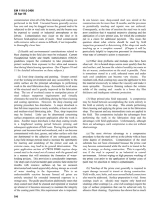 EM 1110-2-3400
30 Apr 95

contamination when all of the blast cleaning and coating are        In one known case, shop-coated steel was stored at the
performed in the field. Uncoated beams generally receive            construction site for more than 18 months, and the provision
less care and may be dragged across the ground and/or be            to periodically touchup and repaint was not enforced.
subjected to dirt or road salts in transit, and the beams may       Consequently, at the time of erection the steel was in such
be exposed to coastal or industrial atmospheres at the              poor condition that it required extensive cleaning and the
jobsite. Contamination may occur on the steel or in                 application of a new primer coat, for which the contractor
between field-applied coats of paint. Steel contaminated            put in a claim for additional payment. This raises the
with corrosive salts or anions is difficult, if not impossible,     question about what criteria should be used by field
to thoroughly clean later.                                          inspection personnel in determining if the shop coat needs
                                                                    touching up or a complete renewal. (Chapter 6 will be
    (f) Health and environmental considerations related to          particularly helpful to inspection personnel in determining
blast cleaning in the field also must be evaluated. Current         what type of corrective action is necessary.)
Occupational Safety and Health Administration (OSHA)
guidelines require the contractor to take precaution to                 (a) Other shop problems and mishaps also have been
protect workers from exposure to free silica and nuisance           observed. Air in heated shops warms more quickly than the
dust during blast-cleaning operations. (See Chapters 10 and         steel surface; and, because the relative humidity increases as
11 for detailed information on these subjects.)                     the air warms, condensation on the steel is possible. Paint
                                                                    is sometimes stored in a cold, unheated room and under
    (2) Total shop cleaning and painting. Greater control           such cool conditions can become very viscous. The
over the working environment and easy accessibility to the          resultant cold, thick coating may cause the applicator to thin
entire surface are the principal advantages to performing           the material excessively to reduce the viscosity and make it
work in the steel fabrication shop. Accessibility to all areas      more sprayable. Excessive thinning reduces the volume
of the structural steel is greatly improved in the fabrication      solids of the coating and results in a lower dry film
shop. The use of overhead cranes to manipulate pieces of            thickness and inadequate substrate protection.
steel reduces manpower requirements and virtually
eliminates the need for scaffolding during the blast-cleaning           (3) Shop primed plus field topcoated. A compromise
and coating operations. However, the shop cleaning and              may be found between accomplishing the work entirely in
priming procedure has drawbacks. A major drawback is                the field or entirely in the shop. This entails performing
that full-time inspection is rarely available, at least on small-   blast cleaning and applying the prime coat in the fabrication
and medium-sized fabricating jobs. Thus, shop inspection            shop. The topcoat and any intermediate coats are applied in
may be limited. Little can be determined concerning                 the field. This compromise includes the advantages from
surface preparation and paint application after the work is         performing the work in the fabrication shop and the
done. Another major drawback is that shop coating results           advantages with field application. Unfortunately, although
in a lengthened waiting period between priming and                  there are advantages, such compromise is also not without
subsequent application of field coats. During this period the       shortcomings.
primer coat becomes hard and weathered, and it can become
contaminated with dust, grease, and other surface soils that            (a) The most obvious advantage to a compromise
are detrimental to the adhesion of any subsequent coats.            procedure is that the steel arrives at the jobsite with at least
Long field storage periods tend to increase the opportunity         some degree of protection. Contamination of the steel
for marring and scratching of the primer coat and, in               substrate has not been eliminated because the prime coat
extreme cases, may lead to its general deterioration. The           may become contaminated while the steel is in transit to the
paint application section of CWGS 09940 requires shop-              site, in storage, or during construction. This is especially
coated steel to be stored out of contact with the ground and        true if the steel is exposed to an industrial or coastal
in a manner that will minimize the formation of water-              environment. Solvent wiping or high pressure washing of
holding pockets. This provision is considerably important.          the prime coat prior to the application of further coats of
The shop coat of curved tainter gate sections field stored for      paint may be specified to remove contaminants.
months with concave surfaces up has on occasion
deteriorated and rusted appreciably during storage as a result          (b) Touchup of the prime coat generally is required to
of water standing in the depressions.               This is an      repair damage incurred in transit or during construction.
understandable reaction because linseed oil paints are              Field welds, nuts, bolts, and areas around bolted connections
entirely unsuited for extended immersed exposure in a               also must be addressed. Surface preparation is vital. Some
storage area. The guide specification additionally states that      coatings (such as alkyds) may require only hand-tool
shop-coated steel shall be cleaned and repainted or touched         cleaning; other coatings (i.e., zinc-rich coatings) require the
up whenever it becomes necessary to maintain the integrity          type of surface preparation that can be achieved only by
of the coating paint film; this requirement also is important.      abrasive blast cleaning. Experience has shown that as much

5-6
 