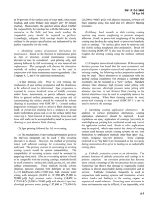 EM 1110-2-3400
                                                                                                                30 Apr 95

as 30 percent of the surface area of water tanks often needs     [20,000 to 40,000 psi]) with abrasive injection, or brush-off
touchup, and some bridges may require only 10 percent            blast cleaning using fine sand and low abrasive blasting
touchup. Occasionally, the question arises about whether         pressures.
the responsibility for touchup lies with the fabricator or the
contractor in the field, and how much touchup the                    (b) Glossy, hard, smooth, or slick existing coating
responsible party should be required to perform.                 systems may require roughening to promote adequate
Accordingly, adequate field touchup should be clearly            adhesion. Hand- or power-tool roughening of the existing
outlined in the project specification and understood by the      coating may be done by using hand- or power-tool methods
parties responsible for the work.                                such as sanding. The surface gloss must be removed and
                                                                 the visible surface roughened after preparation. Brush off
    e. Identifying surface preparation alternatives for          blast cleaning (SSPC-SP 7) also may be used to clean and
maintenance. Based on the decision to maintenance paint          roughen the existing coating using the methods outlined
an item or structure, several maintenance recoating              here.
alternatives may be considered: spot priming only, spot
priming followed by full overcoating, or total removal and           (3) Complete removal and replacement. If the recoating
replacement. This paragraph will discuss the alternative         decision process has found that the most economical and
methods of surface preparation that can be used in               practical option is complete removal and replacement of the
conjunction with these maintenance recoating methods. (See       existing coating, the following surface preparation methods
Chapters 6, 7, and 8 for additional information.)                may be used. These alternatives in conjunction with the
                                                                 desired surface cleanliness will produce a substrate that
    (1) Spot priming only. Prior to spot priming, the            essentially can be recoated as a “new” surface. Standard
mechanism of spot surface preparation and the cleanliness        abrasive blast cleaning, high pressure water jetting with
to be achieved must be determined. Spot preparation is           abrasive injection, ultra-high pressure water jetting with
required to remove localized areas of visible corrosion          abrasive injection, or wet abrasive blast cleaning to the
and/or loose, deteriorated, or poorly adherent coatings.         desired cleanliness may be used to completely remove the
Prior to general surface preparation, any grease and oil         existing coating. When blast cleaning cannot be used,
contaminating the surface should be removed by solvent           power-tool cleaning to bare metal (SSPC-SP 11) can be
cleaning in accordance with SSPC-SP 1. General surface           used to remove old coatings.
preparation techniques such as abrasive blast cleaning and
hand- or power-tool cleaning have a tendency to spread               f. Identifying coating application alternatives. In
and/or redistribute grease and oil on the surface rather than    addition to surface preparation alternatives, coating
removing it. Spot removal of loose coating, loose rust, and      application alternatives should be explored.           Local
loose mill scale can be accomplished by hand- or power-tool      regulations on spray application of coatings (proximity to
cleaning or spot abrasive blast cleaning.                        roads/highways, parking lots, residential areas) may restrict
                                                                 the application method used. Brush or roller applications
   (2) Spot priming followed by full overcoating.                may be required, which may restrict the choice of coating
                                                                 system used because certain coating systems do not lend
     (a) The mechanisms of spot surface preparation given in     themselves to application methods other than spray (e.g.,
the previous paragraph can be used if this recoating             vinyls, inorganic zinc-rich primers).        Some coatings
alternative is chosen. However, the method of preparing          (referred to as “dry falls”) are formulated so the overspray
intact, well adherent coatings for overcoating must be           during atomization dries prior to landing on an undesirable
addressed. The primary concern in overcoating an existing        resting place.
coating system would be system compatibility. The
compatibility of recoating systems could be assessed by              g. Cathodic protection system as an alternative. The
preparing a test patch. After an overcoating system is found     primary function of cathodic protection and coatings is to
to be compatible with the existing coatings, methods should      prevent corrosion. As corrosion protection has become
be used to remove surface dirt, chalk, grease, oil, and other    more critical, a marriage of the two processes has occurred.
surface contaminants. These methods include solvent              Experience has shown that damage to organically coated
cleaning, pressure cleaning with detergent at less than          surfaces is almost unavoidable during construction and in
34,450 kiloPascals (kPa) (5,000 psi), high pressure water        service.    Cathodic protection frequently is used in
jetting with detergent (34,450 to 137,800 kPa [5,000 to          conjunction with coating systems and immersion service
20,000 psi]), high pressure water cleaning (34,450 to            where breaks and holidays in the coating expose an
137,800 kPa [5,000 to 20,000 psi]) with abrasive injection,      unprotected metal substrate. Protecting some structures in
ultra-high pressure water jetting (137,800 to 275,600 kPa        these environments may be difficult, if not impossible, with


                                                                                                                          5-7
 