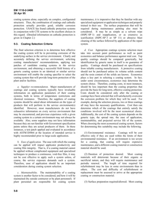 EM 1110-2-3400
30 Apr 95

coating systems alone, especially on complex, configurated      maintenance, it is imperative that they be familiar with any
structures. Thus, the combination of coatings and cathodic      specialized equipment or application techniques and properly
protection actually provides good, reliable corrosion           trained in their use. The surface preparation that will be
protection. USACE has found cathodic protection systems         required during maintenance painting also must be
in conjunction with CTE systems to be excellent choices in      considered. It may be as simple as a solvent wipe
this regard. (Detailed information on cathodic protection is    (SSPC-SP 1) and reapplication, or as extensive as
given in Chapter 2.)                                            scarification (SSPC-SP 3 or SP 11) or abrasive blast
                                                                cleaning of the surface followed by application of the repair
5-3.   Coating Selection Criteria                               system.

The final selection criterion is to determine how effective         d. Cost. Appropriate coatings systems selection must
the coating system will be in preventing corrosion of the       take into account paint performance as well as paint
underlying surface in the service environment. Clearly and      economics and balance performance against total cost. Top
accurately defining the service environment, soliciting         quality coatings should be compared generically, but
coating manufacturers' recommendations, applying test           identification by generic name in itself is no guarantee of
patches of candidate coating systems in the service             quality. Coatings should be purchased on specifications
environment, and obtaining a successful field history of a      from reliable coating manufacturers. A protective coating
generic coating system in an identical or similar service       should not be purchased unless its volume solids content
environment will enable the coating specifier to select the     and the resin content of the solids are known. Economics
coating system that will provide long-term protection of the    plays a key part in selecting a coating system. In fact,
plant and/or facilities.                                        under some circumstances, economics may determine the
                                                                system choice. Therefore, coating costs, in most instances,
    a. Supplier recommendation. Major manufacturers of          should be less important than the coating properties that
coatings and coating systems typically have invaluable          provide the basis for long-term, effective coating protection.
information on application parameters of their coating          Costs should be considered only after the coating or
systems, both in terms of temperature restrictions and          coatings have been selected that will satisfactorily overcome
chemical resistance. Therefore, the suppliers of coating        the corrosion problem for which they will be used. For
systems should be asked about information on the types of       example, during the selection process, two or three coatings
products that will perform in the service environment(s)        all may have the necessary qualifications. Cost then can
identified. However, most manufacturers do not have             determine which of the coatings that entirely satisfy the
exhaustive information on every service environment that        conditions involved will be the most economical choice.
may be encountered; and previous experience with a given        Additionally, the cost of the coating system depends on the
coating system in a certain environment may not always be       generic type, the spread rate, the ease of application,
available. Also, some suppliers may not have information        maintainability, and projected service life of the system.
because they are not familiar with Government specification     When choosing the most economical coating system, factors
paints unless they are actual producers of them. In these       for determining this suitability may include the following.
instances, a test patch applied and evaluated in accordance
with ASTM D5064 at the location of intended service is              (1) Environmental resistance. Coatings will be cost
highly recommended prior to large-scale application.            effective only if they are used within the limits of their
                                                                environmental resistance. If an environment is too severe
    b. Ease of application. The ease with which the coating     for a coating, that coating will require expensive
can be applied will impact applicator productivity and          maintenance, and a different coating material or construction
coating film integrity. That is, if a coating material cannot   material should be used.
be applied without complicated equipment and specialized
techniques to produce a continuous, void-free film, it may          (2) Duration of protection desired.     Most coating
not be cost effective to apply such a system unless, of         materials will deteriorate because of their organic or
course, the service exposure demands such a system.             sacrificial nature, and they will require maintenance and
Therefore, ease of application should be an important           periodic renewal.      The length of time required for
consideration during coating system selection.                  refurbishment may be less in some environments than in
                                                                others. The cost and difficulty of refurbishment or
    c. Maintainability. The maintainability of a coating        replacement must be assessed to arrive at the appropriate
system is another factor to be considered, and how it will be   coating or construction material.
maintained (by outside contractor or by plant personnel). If
plant personnel are responsible for coating system                 (3) Surface preparation required/allowed. Most coating


5-8
 