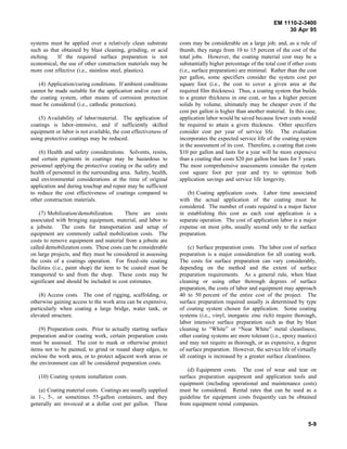 EM 1110-2-3400
                                                                                                                  30 Apr 95

systems must be applied over a relatively clean substrate        costs may be considerable on a large job; and, as a rule of
such as that obtained by blast cleaning, grinding, or acid       thumb, they range from 10 to 15 percent of the cost of the
etching.   If the required surface preparation is not            total jobs. However, the coating material cost may be a
economical, the use of other construction materials may be       substantially higher percentage of the total cost if other costs
more cost effective (i.e., stainless steel, plastics).           (i.e., surface preparation) are minimal. Rather than the cost
                                                                 per gallon, some specifiers consider the system cost per
   (4) Application/curing conditions. If ambient conditions      square foot (i.e., the cost to cover a given area at the
cannot be made suitable for the application and/or cure of       required film thickness). Thus, a coating system that builds
the coating system, other means of corrosion protection          to a greater thickness in one coat, or has a higher percent
must be considered (i.e., cathodic protection).                  solids by volume, ultimately may be cheaper even if the
                                                                 cost per gallon is higher than another material. In this case,
    (5) Availability of labor/material. The application of       application labor would be saved because fewer coats would
coatings is labor-intensive, and if sufficiently skilled         be required to attain a given thickness. Other specifiers
equipment or labor is not available, the cost effectiveness of   consider cost per year of service life. The evaluation
using protective coatings may be reduced.                        incorporates the expected service life of the coating system
                                                                 in the assessment of its cost. Therefore, a coating that costs
    (6) Health and safety considerations. Solvents, resins,      $10 per gallon and lasts for a year will be more expensive
and certain pigments in coatings may be hazardous to             than a coating that costs $20 per gallon but lasts for 5 years.
personnel applying the protective coating or the safety and      The most comprehensive assessments consider the system
health of personnel in the surrounding area. Safety, health,     cost square foot per year and try to optimize both
and environmental considerations at the time of original         application savings and service life longevity.
application and during touchup and repair may be sufficient
to reduce the cost effectiveness of coatings compared to            (b) Coating application costs. Labor time associated
other construction materials.                                    with the actual application of the coating must be
                                                                 considered. The number of coats required is a major factor
    (7) Mobilization/demobilization.       There are costs       in establishing this cost as each coat application is a
associated with bringing equipment, material, and labor to       separate operation. The cost of application labor is a major
a jobsite. The costs for transportation and setup of             expense on most jobs, usually second only to the surface
equipment are commonly called mobilization costs. The            preparation.
costs to remove equipment and material from a jobsite are
called demobilization costs. These costs can be considerable         (c) Surface preparation costs. The labor cost of surface
on large projects, and they must be considered in assessing      preparation is a major consideration for all coating work.
the costs of a coatings operation. For fixed-site coating        The costs for surface preparation can vary considerably,
facilities (i.e., paint shop) the item to be coated must be      depending on the method and the extent of surface
transported to and from the shop. These costs may be             preparation requirements. As a general rule, when blast
significant and should be included in cost estimates.            cleaning or using other thorough degrees of surface
                                                                 preparation, the costs of labor and equipment may approach
    (8) Access costs. The cost of rigging, scaffolding, or       40 to 50 percent of the entire cost of the project. The
otherwise gaining access to the work area can be expensive,      surface preparation required usually is determined by type
particularly when coating a large bridge, water tank, or         of coating system chosen for application. Some coating
elevated structure.                                              systems (i.e., vinyl, inorganic zinc rich) require thorough,
                                                                 labor intensive surface preparation such as that by blast
    (9) Preparation costs. Prior to actually starting surface    cleaning to “White” or “Near White” metal cleanliness;
preparation and/or coating work, certain preparation costs       other coating systems are more tolerant (i.e., epoxy mastics)
must be assessed. The cost to mask or otherwise protect          and may not require as thorough, or as expensive, a degree
items not to be painted, to grind or round sharp edges, to       of surface preparation. However, the service life of virtually
enclose the work area, or to protect adjacent work areas or      all coatings is increased by a greater surface cleanliness.
the environment can all be considered preparation costs.
                                                                     (d) Equipment costs. The cost of wear and tear on
   (10) Coating system installation costs.                       surface preparation equipment and application tools and
                                                                 equipment (including operational and maintenance costs)
   (a) Coating material costs. Coatings are usually supplied     must be considered. Rental rates that can be used as a
in 1-, 5-, or sometimes 55-gallon containers, and they           guideline for equipment costs frequently can be obtained
generally are invoiced at a dollar cost per gallon. These        from equipment rental companies.


                                                                                                                             5-9
 