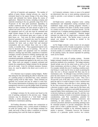 EM 1110-2-3400
                                                                                                                  30 Apr 95

    (d) Cost of materials and equipment. The number of               (c) Contractor estimates—items or areas to be painted
gallons of paint, thinner, cleanup solvents, etc., must be       are determined, then one or more painting contractors are
estimated, based on the square footage of the areas being        asked to provide a cost estimate to conduct the painting
coated and estimated loss factors during the course of           work.
application. Material loss factors, including overspray and
materials remaining in the can, generally range from 20 to           (d) Single-source painting programs—some coating
50 percent of the total paint purchased, depending on            manufacturers and independent coating consultants have
weather conditions and the type of surface being coated.         established single source painting programs whereby a
Based on these estimates, the total amount of paint to be        contract is extended to the plant or facility owner (usually
ordered and used on a job can be calculated. The cost of         at a certain cost per year over a multiyear period). For the
the equipment used on a job also must be estimated and           contracted cost, a complete painting program is established,
might include charges for the use of compressors, spray          and all painting work is conducted. Detailed budget
guns, airless or conventional spray pots or guns, air and        estimates are made by the single-source contractor rather
paint hoses, etc. Fuel costs for diesel compressors and          than the facility owner. The facility owner is given an
electrical generators (if required) also must be estimated.      annual cost amount for painting to include in his
Most painting contractors have developed standard cost           maintenance budget.
estimates for items such as diesel fuel and electrical
consumption and can estimate these rates on a daily,                 (e) No budget estimate—some owners do not prepare
weekly, or monthly basis. These equipment/material costs         budgets but contract with a friendly local painter or use their
must be factored into the cost of painting. The cost of          own work force to paint on an “as needed” basis. Costs are
consumable supplies and equipment must be estimated;             invoiced, usually on a monthly or weekly basis. At the end
abrasives, cleaning rags and cloths, respirators or respirator   of the painting season, the amount expended for painting
cartridges, overalls or protective clothing, masking tape, and   work can be totaled.
small tools such as scrapers or wire brushes are all
considered expendable consumable items. The cost of these            (13) Life cycle costs of coating systems. Accurate
items must be estimated and applied to the total cost of the     budget estimates should be made for each of the corrosion
job. When each cost category is properly estimated and           protection methods to be considered. The budget estimates
totaled, the comprehensive budget estimate for the painting      should include costs for the initial work as well as for all
job can be made. Costs for overhead, insurance, licenses,        future maintenance activities to obtain a “life cycle” cost.
taxes, etc. must be added to the direct cost to arrive at a      For example, initially the cost of installing a stainless-steel-
total cost.                                                      clad lining to a tank may be twice as much as painting the
                                                                 tank, but over a 20-year expected life there may be no
   (12) Alternate ways to prepare coating budgets. Rather        maintenance costs. So although it may cost half as much to
than taking the time and making the effort to detail the costs   paint the tank interior as to use a stainless-steel lining, the
of a painting project as described here, many estimators         tank will need to be repainted every 5 years. Thus, over a
budget coating work by other means. These estimates are          20-year-life cycle of the tank, it will cost twice as much to
generally less accurate and may be subject to some bias.         paint the tank as it would to protect it with a stainless-steel
The accurate determination of painting costs is important to     cladding. However, when cash flow is slow, painting may
management's decision to provide budget funds for painting       be the most economical means of corrosion protection. If
operations. Some commonly used budgeting techniques are          a decision to paint is made, a hope may be that future cash
given here:                                                      flow or profitability will improve and enable the payment of
                                                                 expected higher future maintenance costs. Factors involved
    (a) Budget estimates for the current year based on the       in decision making are complex and specific, and they vary
cost of painting conducted in the previous year. Budget          considerably because of return on investment strategies, tax
estimates may be allocated on a “total funds” concept            considerations, cash flow availabilities, potential for
whereby a certain percentage of maintenance funds are            technological advancement, legislative restrictions and
attributed to maintenance painting.                              marketing, or sales analyses. However, the costs of
                                                                 corrosion prevention alternatives (including painting) must
    (b) Funding allocations—whether new construction or          be estimated properly to provide management with the
maintenance painting—only a certain amount of funding is         proper tools to make a prudent decision. Thus, there are
set aside for coating work. No real budget estimates are         many alternatives available to the informed engineer to
made, and work is done by either a contractor or in-house        protect a structure. Ultimately, however, the economic
plant painting force until the funds are depleted.               selection of a particular system involves two criteria:



                                                                                                                           5-11
 