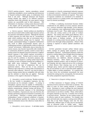 EM 1110-2-3400
                                                                                                                30 Apr 95

USACE painting projects: interior; atmospheric, normal           environment or a heavily contaminated industrial exposure
weathering; atmospheric, severe weathering; and immersion        is extremely corrosive. Coatings with increased resistance
or frequent wetting by splash, spray, or condensation from       to these environmental conditions are required. These types
fresh or salt water. Although immersion and frequent             of exposure conditions are considered to be moderate to
wetting initially may appear to be different exposures,          severely corrosive to a coating system, and coating systems
experience shows that, generally, the same generic coating       must be selected accordingly.
systems are successfully used in both exposures. The
information on selecting a coating system discussed earlier          (1) When a weathering environment becomes further
in this chapter will be particularly helpful in identifying      complicated by the addition of severe exposure elements
coatings that will perform well in these exposures.              (e.g., corrosive chemicals, high humidity, severe abrasion,
                                                                 or salt conditions), more sophisticated surface preparation
    a. Interior exposure. Interior surfaces are classified as    techniques must be used. These added exposure elements
those that are located within weather-tight structures and are   will stress the coating system at the point of weakest
not exposed to atmospheric elements. Although the majority       adhesion. The coating must exhibit good adhesion, and a
of these exposures are mild, there may be circumstances          high order of coating resistance will be required (e.g., a
under which conditions may alter an environment and a            two-part epoxy or urethane coating). As the service
more corrosion-resistant coating may be required. For            demands on a coating system become greater, so does the
example, unanticipated leakage or equipment malfunctions         need for more thorough surface preparation. Abrasive blast
may result in added environmental stresses, such as              cleaning is required to achieve optimal cleanliness and
condensating moisture or high humidity within an otherwise       adhesion.
“normal” environment. Additionally, areas or items that, for
various reasons, may become inaccessible after installation          (2) New generation two-part surface tolerant epoxy
or construction should be carefully coated to assure that a      mastic coatings are gaining rapid acceptance in severe
coating system for adequate long-term protection is applied.     atmospheric exposures. Technological advances within the
Interior exposure is the mildest exposure environment a          protective coating industry have brought about development
coating will encounter. Products used on interior surfaces       of coatings that exhibit excellent surface wetting
may be used for aesthetics or decorative purposes only.          characteristics, rust inhibition, abrasion resistance, and
However, in some instances a coating system must be able         chemical resistance. These mastics can be applied to
to perform in areas of frequent cleaning and scrubbing (i.e.,    marginally prepared surfaces, such as hand-tool or power-
high traffic areas, restrooms).        Generally, there are      tool cleaning, and show improved service life in situations
restrictions on the type of preparations that can be             in which abrasive blast cleaning may not be feasible.
performed indoors. There are few, if any, extraneous             Although epoxy mastics provide improved performance,
influences that could stress a coating under circumstances to    they do not perform as well as equivalent paints applied to
adversely affect adhesion. However, care must be taken to        a higher degree of surface preparation. As a general rule,
choose coating systems that are compatible with each other       the more severe the environment encountered, the more
and the substrate to which they are applied. Particular          resistant the coating must be; consequently, the more precise
assistance in this regard is discussed in Chapter 4.             the surface preparation requirement becomes.

    b. Atmospheric, normal weathering. Weather resistance           d. Immersion or frequent wetting exposure.
is the key variable in atmospheric exposures, but this
environment can be extremely complex. A coating in                   (1) Most immersion or frequent wetting of USACE
atmospheric exposure must be capable of withstanding a           structures involves exposure to fresh water or seawater. The
variety of conditions that include cyclic heating and cooling,   effect of water on most coating materials is extremely
airborne contamination, alternate wetting and drying, UV         severe. Resistance to water is perhaps the most important
resistance, and maximum exposure to the deteriorating            coating characteristic because all coatings come into contact
effects of oxidation. Exposures also may vary from hot, dry      with moisture in one form or another. Water, which affects
climates and humid, tropical environments to constantly cool     all organic materials in some way, is actually close to being
or cold climates. Therefore, a coating system capable of         a universal solvent. Therefore, no one coating system can
withstanding a variety of exposure conditions is essential.      be effective under all water conditions. For example, dam
With strong adhesion qualities, the coating can withstand        gates and trash racks may require a coating system different
most environmental stresses that otherwise would affect its      from that of the flume bringing water into the dam.
integrity.                                                       Additionally, different types of water may be encountered,
                                                                 such as deionized acidic or sulfide water.            Highly
   c. Atmospheric, severe exposure. A salt-laden marine          conductive water, such as seawater, leads to rapid formation


                                                                                                                        5-13
 
