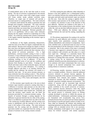 EM 1110-2-3400
30 Apr 95

of anode/cathode areas on the steel that result in severe             (4) If the coating has poor adhesion, either inherently or
pitting. The rate of corrosion is proportional to the amount     because it has been applied over a contaminated surface,
of oxygen in the water; water with a high oxygen content         there is an interface between the coating and the steel (as in
will create similar anode cathode corrosion areas.               dam gates and trash racks) and moisture vapor can transfer
Therefore, no single type of material will provide a             into this area. Soon after the coating is applied, there is
universal answer to coating problems. The water molecule         little moisture vapor pressure on the interface area, so there
is extremely small and has the ability to penetrate into and     is a tendency for moisture to pass in the direction of the
through most inorganic compounds. The water molecule             poor adhesion. Moisture can condense in this space or, if
passes through the intermolecular spaces of the organic          the temperature of the coating increases, the moisture vapor
material and either can remain there in an absorbed state or     within the void can develop sufficient pressure to create a
can pass through the compound. Moisture generally will           blister. With poor adhesion, the moisture vapor can
come to an equilibrium, with as many water molecules             penetrate between the steel and the coating, expanding the
passing into the organic material as evaporating out of the      blister.
surface. So a relatively constant water content is maintained
in the organic material, depending on the moisture vapor at          (5) The primary requirements for coating to be used for
any given time.                                                  immersion are good adhesion and resistance to moisture
                                                                 vapor transfer, ionic penetration, osmosis, chemicals,
    (2) Because of this highly penetrating characteristic,       cathodic disbondment, and variations in temperature. Snow
water has more of an effect on organic compounds than any        water, distilled water, or deionized water are close to if not
other material. Because most coatings are organic in nature,     the most penetrating of all the chemicals in which a coating
they must have the highest possible moisture resistance to       is immersed. But, as the content of the water is increased
maintain their properties and provide their structure with a     it becomes more aggressive; primarily because it is much
long period of corrosion protection.            For a high       more conductive and corrosion can take place at a much
performance, corrosion-resistant coating to have a water         more rapid rate. Although it is commonly known that
resistance, it must withstand continuous immersion in water      seawater is aggressive, polluted fresh water may be more
or seawater, and it must do so without blistering, cracking,     destructive to coatings than some seawater. When choosing
softening, swelling, or loss of adhesion. It also must           a coating system for an immersion environment, the
withstand repeated cycles of wet and dry conditions and          conditions should be precisely determined prior to selection.
abrasion from floating ice and debris. Coatings tend to          Even solutions with minor contaminants that were scarce
absorb and retain water in their molecular spaces, and each      enough to be deemed unimportant have caused many
coating has a level of water absorption. If a coating is         coating failures in immersion conditions.
strongly adhesive and there is no interface between the
coating and the substrate, the moisture will remain in a             (6) Protecting metallic structures immersed in fresh
relatively inert state. At any given moisture pressure, as       water is a complex problem. However, when the additional
many molecules leave the coating as enter it. Thus, the best     corrosive elements in seawater become apparent, the
corrosion-resistant coatings generally have the lowest water     destructive magnitude of this exposure environment becomes
absorption rates (e.g., CTEs, vinyls, and inorganic, zinc-rich   considerably more intricate and complex. Structures
coatings).                                                       immersed in seawater, like their freshwater counterparts,
                                                                 naturally experience multiple exposure environments. The
    (3) The moisture vapor transfer rate is the rate at which    salinity of seawater and its associated high electrical
moisture vapor transfers a protective coating when there is      conductivity, along with the surface growth organisms,
a difference in moisture vapor pressure on one side of the       greatly contribute to the overall corrosivity of seawater.
coating compared to the other side. Each coating also has        These organisms become destructive when they attach
a characteristic moisture vapor transfer rate. Generally, the    themselves to, and physically penetrate into, a coating film.
lower the moisture vapor transfer rate, the better the           This growth process is commonly known as fouling;
protection provided by a corrosion-resistant coating. The        coatings developed to prevent or inhibit this process are
transfer of moisture through a coating depends on the            called antifoulants. Unfortunately antifoulant coatings are
difference in pressure between the two sides of the coating.     not formulated with exceptionally long service lives,
There is no difference in pressure from one side to the other    primarily because they are used to prevent marine organisms
if the coating has excellent adhesion, and the coating soon      from fouling on smooth and regular surfaces of ships at rest.
comes to equilibrium with the moisture in the air or the         Since ships are frequently dry docked, and cleaning and
water in the surface of the coating. The water molecules         repainting operations can take place, the need for antifoulant
penetrate into the coating and are absorbed while an             coatings with an extended service life is not necessary.
equivalent number are evaporated from the coating, so the        Initially, antifoulants would appear to be a logical system
amount of moisture in the coating remains constant.              choice for USACE structures with similar exposures.

5-14
 