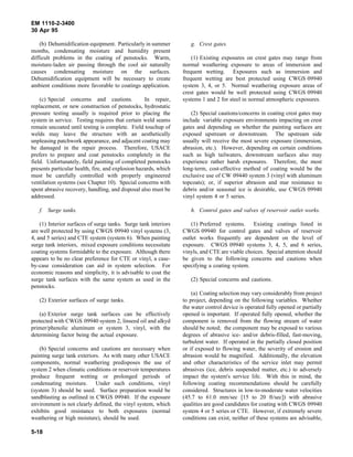 EM 1110-2-3400
30 Apr 95

    (b) Dehumidification equipment. Particularly in summer          g. Crest gates.
months, condensating moisture and humidity present
difficult problems in the coating of penstocks. Warm,                (1) Existing exposures on crest gates may range from
moisture-laden air passing through the cool air naturally        normal weathering exposure to areas of immersion and
causes condensating moisture on the surfaces.                    frequent wetting. Exposures such as immersion and
Dehumidification equipment will be necessary to create           frequent wetting are best protected using CWGS 09940
ambient conditions more favorable to coatings application.       system 3, 4, or 5. Normal weathering exposure areas of
                                                                 crest gates would be well protected using CWGS 09940
    (c) Special concerns and cautions.             In repair,    systems 1 and 2 for steel in normal atmospheric exposures.
replacement, or new construction of penstocks, hydrostatic
pressure testing usually is required prior to placing the            (2) Special cautions/concerns in coating crest gates may
system in service. Testing requires that certain weld seams      include variable exposure environments impacting on crest
remain uncoated until testing is complete. Field touchup of      gates and depending on whether the painting surfaces are
welds may leave the structure with an aesthetically              exposed upstream or downstream. The upstream side
unpleasing patchwork appearance, and adjacent coating may        usually will receive the most severe exposure (immersion,
be damaged in the repair process. Therefore, USACE               abrasion, etc.). However, depending on certain conditions
prefers to prepare and coat penstocks completely in the          such as high tailwaters, downstream surfaces also may
field. Unfortunately, field painting of completed penstocks      experience rather harsh exposures. Therefore, the most
presents particular health, fire, and explosion hazards, which   long-term, cost-effective method of coating would be the
must be carefully controlled with properly engineered            exclusive use of CW 09440 system 3 (vinyl with aluminum
ventilation systems (see Chapter 10). Special concerns with      topcoats); or, if superior abrasion and mar resistance to
spent abrasive recovery, handling, and disposal also must be     debris and/or seasonal ice is desirable, use CWGS 09940
addressed.                                                       vinyl system 4 or 5 series.

   f. Surge tanks.                                                  h. Control gates and valves of reservoir outlet works.

    (1) Interior surfaces of surge tanks. Surge tank interiors       (1) Preferred systems. Existing coatings listed in
are well protected by using CWGS 09940 vinyl systems (3,         CWGS 09940 for control gates and valves of reservoir
4, and 5 series) and CTE system (system 6). When painting        outlet works frequently are dependent on the level of
surge tank interiors, mixed exposure conditions necessitate      exposure. CWGS 09940 systems 3, 4, 5, and 6 series,
coating systems formidable to the exposure. Although there       vinyls, and CTE are viable choices. Special attention should
appears to be no clear preference for CTE or vinyl, a case-      be given to the following concerns and cautions when
by-case consideration can aid in system selection. For           specifying a coating system.
economic reasons and simplicity, it is advisable to coat the
surge tank surfaces with the same system as used in the             (2) Special concerns and cautions.
penstocks.
                                                                     (a) Coating selection may vary considerably from project
   (2) Exterior surfaces of surge tanks.                         to project, depending on the following variables. Whether
                                                                 the water control device is operated fully opened or partially
   (a) Exterior surge tank surfaces can be effectively           opened is important. If operated fully opened, whether the
protected with CWGS 09940 system 2, linseed oil and alkyd        component is removed from the flowing stream of water
primer/phenolic aluminum or system 3, vinyl, with the            should be noted; the component may be exposed to various
determining factor being the actual exposure.                    degrees of abrasive ice- and/or debris-filled, fast-moving,
                                                                 turbulent water. If operated in the partially closed position
    (b) Special concerns and cautions are necessary when         or if exposed to flowing water, the severity of erosion and
painting surge tank exteriors. As with many other USACE          abrasion would be magnified. Additionally, the elevation
components, normal weathering predisposes the use of             and other characteristics of the service inlet may permit
system 2 when climatic conditions or reservoir temperatures      abrasives (ice, debris suspended matter, etc.) to adversely
produce frequent wetting or prolonged periods of                 impact the system's service life. With this in mind, the
condensating moisture. Under such conditions, vinyl              following coating recommendations should be carefully
(system 3) should be used. Surface preparation would be          considered. Structures in low-to-moderate water velocities
sandblasting as outlined in CWGS 09940. If the exposure          (45.7 to 61.0 mm/sec [15 to 20 ft/sec]) with abrasive
environment is not clearly defined, the vinyl system, which      qualities are good candidates for coating with CWGS 09940
exhibits good resistance to both exposures (normal               system 4 or 5 series or CTE. However, if extremely severe
weathering or high moisture), should be used.                    conditions can exist, neither of these systems are advisable,

5-18
 