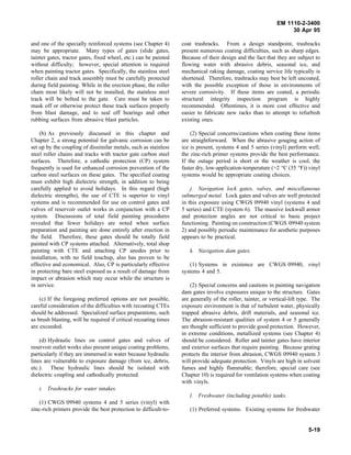 EM 1110-2-3400
                                                                                                                   30 Apr 95

and one of the specially reinforced systems (see Chapter 4)       coat trashracks. From a design standpoint, trashracks
may be appropriate. Many types of gates (slide gates,             present numerous coating difficulties, such as sharp edges.
tainter gates, tractor gates, fixed wheel, etc.) can be painted   Because of their design and the fact that they are subject to
without difficulty; however, special attention is required        flowing water with abrasive debris, seasonal ice, and
when painting tractor gates. Specifically, the stainless steel    mechanical raking damage, coating service life typically is
roller chain and track assembly must be carefully protected       shortened. Therefore, trashracks may best be left uncoated,
during field painting. While in the erection phase, the roller    with the possible exception of those in environments of
chain most likely will not be installed, the stainless steel      severe corrosivity. If these items are coated, a periodic
track will be bolted to the gate. Care must be taken to           structural integrity inspection program is highly
mask off or otherwise protect these track surfaces properly       recommended. Oftentimes, it is more cost effective and
from blast damage, and to seal off bearings and other             easier to fabricate new racks than to attempt to refurbish
rubbing surfaces from abrasive blast particles.                   existing ones.

    (b) As previously discussed in this chapter and                   (2) Special concerns/cautions when coating these items
Chapter 2, a strong potential for galvanic corrosion can be       are straightforward. When the abrasive gouging action of
set up by the coupling of dissimilar metals, such as stainless    ice is present, systems 4 and 5 series (vinyl) perform well;
steel roller chains and tracks with tractor gate carbon steel     the zinc-rich primer systems provide the best performance.
surfaces. Therefore, a cathodic protection (CP) system            If the outage period is short or the weather is cool, the
frequently is used for enhanced corrosion prevention of the       faster dry, low-application-temperature (>2 °C (35 °F)) vinyl
carbon steel surfaces on these gates. The specified coating       systems would be appropriate coating choices.
must exhibit high dielectric strength, in addition to being
carefully applied to avoid holidays. In this regard (high             j. Navigation lock gates, valves, and miscellaneous
dielectric strengths), the use of CTE is superior to vinyl        submerged metal. Lock gates and valves are well protected
systems and is recommended for use on control gates and           in this exposure using CWGS 09940 vinyl (systems 4 and
valves of reservoir outlet works in conjunction with a CP         5 series) and CTE (system 6). The massive lockwall armor
system. Discussions of total field painting procedures            and protection angles are not critical to basic project
revealed that fewer holidays are noted when surface               functioning. Painting on construction (CWGS 09940 system
preparation and painting are done entirely after erection in      2) and possibly periodic maintenance for aesthetic purposes
the field. Therefore, these gates should be totally field         appears to be practical.
painted with CP systems attached. Alternatively, total shop
painting with CTE and attaching CP anodes prior to                   k. Navigation dam gates.
installation, with no field touchup, also has proven to be
effective and economical. Also, CP is particularly effective          (1) Systems in existence are CWGS 09940, vinyl
in protecting bare steel exposed as a result of damage from       systems 4 and 5.
impact or abrasion which may occur while the structure is
in service.                                                           (2) Special concerns and cautions in painting navigation
                                                                  dam gates involve exposures unique to the structure. Gates
    (c) If the foregoing preferred options are not possible,      are generally of the roller, tainter, or vertical-lift type. The
careful consideration of the difficulties with recoating CTEs     exposure environment is that of turbulent water, physically
should be addressed. Specialized surface preparations, such       trapped abrasive debris, drift materials, and seasonal ice.
as brush blasting, will be required if critical recoating times   The abrasion-resistant qualities of system 4 or 5 generally
are exceeded.                                                     are thought sufficient to provide good protection. However,
                                                                  in extreme conditions, metallized systems (see Chapter 4)
    (d) Hydraulic lines on control gates and valves of            should be considered. Roller and tainter gates have interior
reservoir outlet works also present unique coating problems,      and exterior surfaces that require painting. Because grating
particularly if they are immersed in water because hydraulic      protects the interior from abrasion, CWGS 09940 system 3
lines are vulnerable to exposure damage (from ice, debris,        will provide adequate protection. Vinyls are high in solvent
etc.). These hydraulic lines should be isolated with              fumes and highly flammable; therefore, special care (see
dielectric coupling and cathodically protected.                   Chapter 10) is required for ventilation systems when coating
                                                                  with vinyls.
   i. Trashracks for water intakes.
                                                                     l. Freshwater (including potable) tanks.
   (1) CWGS 09940 systems 4 and 5 series (vinyl) with
zinc-rich primers provide the best protection to difficult-to-       (1) Preferred systems. Existing systems for freshwater


                                                                                                                            5-19
 