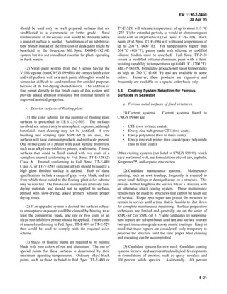 EM 1110-2-3400
                                                                                                                 30 Apr 95

should be used only on well prepared surfaces that are            TT-E-529, will tolerate temperatures of up to about 135 °C
sandblasted to a commercial or better grade. Sand                 (275 °F) for extended periods, as would an aluminum paint
reinforcement of the second coat would be desirable when          made with an alkyd vehicle (Fed. Spec. TT-V-109). Black
a nonskid surface is needed. Substitution of an inhibitive-       paints (Fed. Spec. TT-E-496) will withstand temperatures of
type primer instead of the first coat of deck paint might be      up to 204 °C (400 °F). For temperatures higher than
beneficial to the three-coat Mil. Spec. DOD-E-18210B              204 °C (400 °F), paints made with silicone or modified
system, but it is not considered essential for plants operating   silicone binders must be specified. Fed. Spec. TT-P-28
in fresh waters.                                                  covers a modified silicone-aluminum paint with a heat-
                                                                  resisting capability to temperatures up to 649 °C (1200 °F).
    (2) Vinyl paint system from the 5 series having the           MIL-P-14105C formulated products will resist temperatures
V-106 topcoat from CWGS 09940 is the correct finish color         as high as 760 °C (1400 °F) and are available in some
and will perform well as a deck paint, although it would be       colors.    However, these products are expensive and
somewhat difficult to sand-reinforce for antiskid purposes        frequently are available on a special order basis only.
because of its fast-drying characteristics. The addition of
fine garnet directly to the finish coats of this system will      5.6. Coating System Selection for Ferrous
provide added abrasion resistance but minimal benefit in          Surfaces in Seawater
improved antiskid properties.
                                                                     a. Ferrous metal surfaces of fixed structures.
   r. Exterior surfaces of floating plant.
                                                                    (1) Current systems.         Current systems found in
    (1) The color scheme for the painting of floating plant       CWGS 09940 are:
surfaces is prescribed in ER 1125-2-303. The surfaces
involved are subject only to atmospheric exposure; although          •   CTE (two to three coats).
beneficial, blast cleaning may not be justified. If wire             •   Epoxy zinc-rich primer/CTE (two coats).
brushing and scraping (per SSPC-SP 2) are used, the                  •   Epoxy polyamide (two to three coats).
surfaces will have corrosion products and mill scale present.        •   Epoxy zinc-rich primer (two coats)/epoxy polyamide
One or two coats of a primer with good wetting properties,               (two to four coats).
such as an alkyd rust-inhibitive primer, is advisable. Primed
surfaces then could be finish coated with two coats of a          Other existing systems (not listed in CWGS 09940), which
semigloss enamel conforming to Fed. Spec. TT-E-529 (2)            have performed well, are formulations of coal tars, asphalts,
Class A. Enamel conforming to Fed. Spec. TT-E-489                 Neoprenes™, and organic zinc-riches.
Class A, or TT-V-1593 (silicone alkyd) should be used if a
high gloss finished surface is desired. Both of these                 (2) Candidate maintenance systems.           Maintenance
specifications include a range of gray, ivory, black, and red     painting, such as spot touchup, frequently is required to
from which those suited to the floating plant color scheme        repair small failings or damaged areas on a structure. This
may be selected. The finish coat enamels are relatively fast-     process further lengthens the service life of a structure with
drying materials and should not be applied to surfaces            an otherwise intact coating system. These maintenance
primed with slow-drying, alkyd primers without proper             repairs may be made to structures that cannot be taken out
drying times.                                                     of service. Proper spot repair can permit the structure to
                                                                  remain in service until a time that is feasible to shut down
    (2) If an upgraded system is desired, the surfaces subject    for complete maintenance repainting. Surface preparation
to atmospheric exposure could be cleaned by blasting to at        techniques are limited and generally are on the order of
least the commercial grade, and one or two coats of an            SSPC-SP 2 or SSPC-SP 3. Viable candidates for nonperma-
alkyd rust-inhibitive primer should be applied. Finish coats      nent repairs are solvent-based coal tars and surface tolerant
of enamel conforming to Fed. Spec. TT-E-489 or TT-E-529           two-part immersion-grade epoxy mastic coatings. Keep in
then could be used to comply with the required color              mind that these repairs are considered only temporary to
scheme.                                                           preserve the structure until the time proper blast cleaning
                                                                  and recoating can be accomplished.
   (3) Stacks of floating plants are required to be painted
black with trim colors of red and aluminum. The use of                (3) Candidate systems for new steel. Candidate coating
special paints for these surfaces is determined by their          systems for new steel are recent technological developments
maximum operating temperatures. Ordinary alkyd black              in formulations of epoxies, such as epoxy novalacs and
paints, such as those included in Fed. Spec. TT-E-489 or          100 percent solids epoxies. Additionally, 100 percent



                                                                                                                          5-21
 