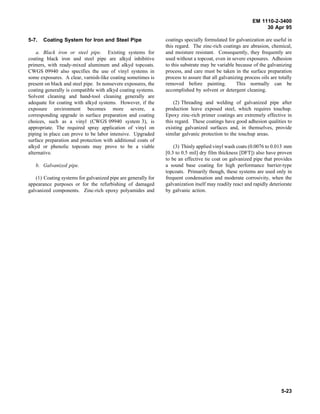 EM 1110-2-3400
                                                                                                               30 Apr 95

5-7.   Coating System for Iron and Steel Pipe                  coatings specially formulated for galvanization are useful in
                                                               this regard. The zinc-rich coatings are abrasion, chemical,
    a. Black iron or steel pipe. Existing systems for          and moisture resistant. Consequently, they frequently are
coating black iron and steel pipe are alkyd inhibitive         used without a topcoat, even in severe exposures. Adhesion
primers, with ready-mixed aluminum and alkyd topcoats.         to this substrate may be variable because of the galvanizing
CWGS 09940 also specifies the use of vinyl systems in          process, and care must be taken in the surface preparation
some exposures. A clear, varnish-like coating sometimes is     process to assure that all galvanizing process oils are totally
present on black and steel pipe. In nonsevere exposures, the   removed before painting.           This normally can be
coating generally is compatible with alkyd coating systems.    accomplished by solvent or detergent cleaning.
Solvent cleaning and hand-tool cleaning generally are
adequate for coating with alkyd systems. However, if the           (2) Threading and welding of galvanized pipe after
exposure environment becomes more severe, a                    production leave exposed steel, which requires touchup.
corresponding upgrade in surface preparation and coating       Epoxy zinc-rich primer coatings are extremely effective in
choices, such as a vinyl (CWGS 09940 system 3), is             this regard. These coatings have good adhesion qualities to
appropriate. The required spray application of vinyl on        existing galvanized surfaces and, in themselves, provide
piping in place can prove to be labor intensive. Upgraded      similar galvanic protection to the touchup areas.
surface preparation and protection with additional coats of
alkyd or phenolic topcoats may prove to be a viable                (3) Thinly applied vinyl wash coats (0.0076 to 0.013 mm
alternative.                                                   [0.3 to 0.5 mil] dry film thickness [DFT]) also have proven
                                                               to be an effective tie coat on galvanized pipe that provides
   b. Galvanized pipe.                                         a sound base coating for high performance barrier-type
                                                               topcoats. Primarily though, these systems are used only in
   (1) Coating systems for galvanized pipe are generally for   frequent condensation and moderate corrosivity, when the
appearance purposes or for the refurbishing of damaged         galvanization itself may readily react and rapidly deteriorate
galvanized components. Zinc-rich epoxy polyamides and          by galvanic action.




                                                                                                                        5-23
 