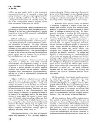 EM 1110-2-3400
30 Apr 95

stability, and good weather ability in most atmospheric          urethane oil coating. The isocyanate reaction decreases the
environments; therefore, it is reasonable to assume that         drying time of the coating and provides enhanced resistance
coating formulators would seek to improve properties of the      to chemicals, moisture, weathering, and abrasion. Uralkyd
drying oil alkyd by modification with other resin types.         coatings are used as marine coatings of wood boat hulls,
Although these modifications will somewhat increase the          machinery enamels, and an upgrade to an alkyd coating.
cost of the coating system, improved properties usually
result and make the modification cost effective.                     d. Waterborne acrylic emulsion coating. An emulsion
                                                                 is essentially a dispersion of droplets of one liquid in
    (1) Phenolic modification. Modification with a phenolic      another liquid, in which the first is not normally soluble.
resin improves gloss retention, water, and alkali resistance.    Examples of emulsions are milk and mayonnaise; in both of
Phenolic alkyd resins have performed satisfactorily in water     these, fat globules are disbursed in water. For paints,
immersion, a service in which nonphenolic modified alkyd         emulsion technology is promising for VOC compliance
resins are not suitable.                                         because water is not a restricted solvent, and only small
                                                                 amounts of solvents—called coalescing solvents—are
    (2) Vinyl modifications. Alkyd resins with vinyl             required in the formulation. The resin is polymerized to a
modification are commonly formulated as universal primers.       relatively high molecular weight (10,000 or higher) in
These primers generally can be topcoated with most generic-      emulsion paints. The pigment is incorporated in the resin,
type intermediate and topcoats. The alkyd constituent            and the semisolid resin-pigment polymer is emulsified in
improves adhesion, film build, and solvent and thermal           water. Acrylic polymers are especially popular as an
resistance; the vinyl modification enhances recoatability and    emulsion resin because they provide coatings with
chemical and moisture resistance. These coatings frequently      unexcelled color retention and have excellent exterior
are used as shop primers or as tie coats between different       weathering and durability properties. The hardness and
generic coatings (e.g., over inorganic, zinc-rich primers or     flexibility of emulsion polymers vary considerably because
between alkyd primers and epoxy topcoats).                       of the types and amounts of monomers used in their
                                                                 molecular weights. Methyl methacrylate monomer gives the
    (3) Silicone modifications. Silicone modification of         hardest thermoplastic polymer, and acrylate monomers yield
alkyd resins is perhaps the most widely promoted                 the softest product. Copolymers of acrylic and methacrylic
modification for corrosion-protective coatings. A silicone       esters are used extensively for exterior acrylic emulsion
intermediate is added to the alkyd resin in quantities up to     paints. Vinyl acetate-acrylic copolymers also are popular,
30 percent to provide polymers with greatly improved             particularly for interior use. The acrylic constituent
durability, gloss retention, and heat resistance. Moisture       upgrades water and alkali resistance, film flexibility, and
resistance is greatly improved by the silicone modification,     durability; and it acts as a permanent plasticizer for the
and this type of paint is used extensively as marine and         vinyl acetate.
maintenance paint.
                                                                     (1) Styrene-acrylic. Styrene-acrylic waterborne systems
    (4) Epoxy modifications. Alkyd resins can be combined        in which the styrene is copolymerized with lower
with epoxy resins to produce coatings with improved              alkylacrylates have gained in importance. They are
chemical and moisture-resistant properties. Epoxy ester          characterized by high gloss and good gloss retention. When
coatings are similar to alkyds, and they are used when           properly formulated, they dry quickly and develop good film
improved performance is required. Epoxy esters result from       hardness. Styrene-acrylic systems are used primarily as
the direct esterification of an epoxy resin and a fatty acid     interior house paints or as coatings for relatively mild
such as a vegetable oil or rosin. The resulting epoxy ester      interior industrial service conditions. These coatings may
resin is prepared by reacting it with drying oil by heating in   yellow on exterior exposure and do not have good moisture
the presence of an esterification catalyst. The same drying      resistance. They also are used as concrete block fillers.
oils used to prepare alkyds also are used to prepare epoxy
esters. Oil length is categorized as long, medium, and short         (2) Latex emulsions. Latex emulsion coating systems
with properties similar to those for alkyds. Epoxy resin oil-    have gained in popularity because of their ease of
based coatings have better adhesion, moisture, and chemical      application and cleanup and their good color retention and
resistance than alkyds, although they are slightly more          durability on exterior surfaces. One hundred percent acrylic
expensive. These coatings are used as baking and air dry         copolymer formulations have been developed that provide
original equipment manufacturers’ coatings applied to            good protection as complete water-based systems (primer,
appliances, machinery, pumps, valves, etc.                       intermediate, and topcoat) on blast-cleaned structural steel.
                                                                 Acrylic latex coating systems also are used extensively for
   (5) Urethane modifications. Alkyd resins are commonly         protecting aluminum and other nonferrous metals and for
reacted with isocyanates to form a so-called uralkyd or

4-4
 