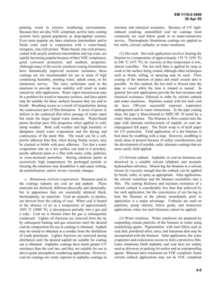 EM 1110-2-3400
                                                                                                                  30 Apr 95

painting wood in exterior weathering environments.                moisture and chemical resistance. Because of UV light-
Because they are also VOC compliant, acrylic latex coating        induced cracking, unmodified coal tar coatings most
systems have gained popularity as shop-applied systems.           commonly are used below grade or in water-immersion
Even more popular are latex emulsion intermediate and/or          service. Thermoplastic bituminous coatings are applied as
finish coats used in conjunction with a water-based,              hot melts, solvent cutbacks, or water emulsions.
inorganic, zinc-rich primer. Water-based, zinc-rich primers,
coated with acrylic emulsion intermediate and top coats, are          (1) Hot melt. Hot melt application involves heating the
rapidly becoming popular because of their VOC compliance,         bitumen to a temperature of approximately 178 °C (350 °F)
good corrosion protection, and aesthetic properties.              to 246 °C (475 °F); its viscosity at that temperature is low,
Although many of the acrylic emulsion coating formulations        almost waterlike. The hot melt then is applied by mop or
have dramatically improved moisture resistance, these             swab to the surface being coated, although other techniques
coatings are not recommended for use in areas of high             such as brush, rolling, or spraying may be used. Flow
condensing humidity, ponding water, splash zones, or for          coating of the interiors of pipes and small vessels also is
immersion service. The ionic surfactants used in the              possible. In this method, the hot melt is flowed onto the
emulsion to provide in-can stability will result in water         pipe or vessel while the item is rotated or turned. In
sensitivity after application. Water vapor transmission may       general, hot melt applications provide the best moisture and
be a problem for wood or masonry surfaces, and latex paints       chemical resistance, followed in order by solvent cutback
may be suitable for these surfaces because they are said to       and water emulsions. Pipelines coated with hot melt coal
breath. Breathing occurs as a result of irregularities during     tar have 100-year successful exposure experience
the coalescence part of film formation. A series of pores or      underground and in water immersions. In the pipe coating
defects in the coalesced film allow passage of water vapor        shop, the pipe is blast-cleaned to SSPC-SP 10 metal by a
but retain the larger liquid water molecule. Water-based          rotary blast machine. The bitumen is flow-coated onto the
paints develop poor film properties when applied in cold,         pipe with alternate reinforcement of asphalt- or coal tar-
damp weather. Both cold weather and high humidity or              impregnated felt paper. The finish wrap is of kraft paper
dampness retard water evaporation and the drying and              for UV protection. Field application of a hot bitumen is
coalescence of the paint film. The result can be a soft,          best done by swabbing with a mop. However, swabbing is
poorly adherent film that, when drying finally occurs, may        rarely done at present because of safety considerations and
be cracked or brittle with poor adhesion. Too fast a water        the development of suitable, safer, alternate coatings that are
evaporation rate on a hot surface can lead to a powdery,          more easily field applied.
poorly adherent paint or a film with many voids, pinholes,
or cross-sectional porosities. Storing emulsion paints at             (2) Solvent cutback. Asphaltic or coal tar bitumens are
excessively high temperatures for prolonged periods or            dissolved in a suitable solvent (aliphatic and aromatic
freezing the emulsion may destabilize it and cause settling,      hydrocarbon solvents). Dissolving the bitumen in a solvent
de-emulsification, and/or severe viscosity changes.               lowers its viscosity enough that the cutback can be applied
                                                                  by brush, roller, or spray as appropriate. After application,
    e. Bituminous (solvent evaporation). Bitumens used in         the solvent volatilizes and the bitumen resolidifies into a
the coatings industry are coal tar and asphalt. These             film. The coating thickness and moisture resistance of a
materials are distinctly different physically and chemically;     solvent cutback is considerably less than that achieved by
but in appearance they are essentially identical black,           hot melt application, but the convenience of not having to
thermoplastic, tar materials. Coal tar enamels, or pitches,       heat the bitumen at the jobsite immediately prior to
are derived from the coking of coal. When coal is heated          application is a major advantage. Cutbacks are used on
in the absence of air to a temperature of approximately           pipelines, pump stations, below grade, and immersion
1093 °C (2000 °F), it decomposes partially into a gas and         applications when hot melt bitumens cannot be applied.
a coke. Coal tar is formed when the gas is subsequently
condensed. Lighter oil fractions are removed from the tar             (3) Water emulsion. Water emulsions are prepared by
by subsequent heating and gas extraction until the desired        suspending minute particles of the bitumen in water using
coal tar composition for use in coatings is obtained. Asphalt     emulsifying agents. Pigmentation with inert fillers such as
may be mined or obtained as a residue from the distillation       coal dust, powdered silica, mica, and limestone dust may be
of crude petroleum. Lighter fractions are removed during          incorporated with the bitumen. After application, the water
distillation until the desired asphalt tar suitable for coating   evaporates and coalescence occurs to form a protective film.
use is obtained. Asphaltic coatings have much greater UV          Latex emulsions (both asphaltic and coal tars) are widely
resistance than the coal tars, and they are suitable for use in   used as driveway or parking lot sealers and as waterproofing
above-grade atmospheric weathering applications. However,         agents. Bitumen latex emulsions are VOC compliant. Some
coal tar coatings are vastly superior to asphaltic coatings in    solvent cutback applications may not be VOC compliant


                                                                                                                             4-5
 