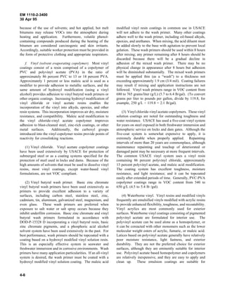 EM 1110-2-3400
30 Apr 95

because of the use of solvents; and hot applied, hot melt        modified vinyl resin coatings in common use in USACE
bitumens may release VOCs into the atmosphere during             will not adhere to the wash primer. Many other coatings
heating and application. Furthermore, volatile phenol-           adhere well to the wash primer, including oil-based alkyds,
containing compounds produced during the heating of the          epoxies, and urethanes. When mixing, the acid diluent must
bitumen are considered carcinogenic and skin irritants.          be added slowly to the base with agitation to prevent local
Accordingly, suitable worker protection must be provided in      gelation. These wash primers should be used within 8 hours
the form of protective clothing and appropriate respirators.     after mixing; any primer remaining after 8 hours should be
                                                                 discarded because there will be a gradual decline in
    f. Vinyl (solvent evaporating copolymer). Most vinyl         adhesion of the mixed wash primer. There may be no
coatings consist of a resin comprised of a copolymer of          physical change in appearance after 8 hours but adhesion
PVC and polyvinyl acetate (PVA) in the ratio of                  will be diminished substantially. The mixed wash primers
approximately 86 percent PVC to 13 or 14 percent PVA.            must be applied thin (as a “wash”) to a thickness not
Approximately 1 percent or less maleic acid is used as a         exceeding approximately 1.9 cm (3/4 mil). Coating failures
modifier to provide adhesion to metallic surfaces, and the       may result if mixing and application instructions are not
same amount of hydroxyl modification (using a vinyl              followed. Vinyl wash primers range in VOC content from
alcohol) provides adhesion to vinyl butyral wash primers or      680 to 765 grams/liter (g/L) (5.7 to 6.4 lb/gal). (To convert
other organic coatings. Increasing hydroxyl modification of      grams per liter to pounds per gallon, divide by 119.8, for
vinyl chloride or vinyl acetate resins enables the               example, 250 g/L ÷ 119.8 = 2.1 lb/gal).
incorporation of the vinyl into alkyds, epoxies, and other
resin systems. This incorporation improves air dry, moisture         (3) Vinyl chloride-vinyl acetate copolymers. These vinyl
resistance, and compatibility. Maleic acid modification to       solution coatings are noted for outstanding toughness and
the vinyl chloride-vinyl acetate copolymer improves              water resistance. USACE has used a five-coat vinyl system
adhesion to blast-cleaned steel, zinc-rich coatings, or other    for years on steel exposed in both freshwater immersion and
metal surfaces.        Additionally, the carboxyl groups         atmospheric service on locks and dam gates. Although the
introduced into the vinyl copolymer resins provide points of     five-coat system is somewhat expensive to apply, it is
reactivity for crosslinking reactions.                           extremely durable when properly applied. Repainting
                                                                 intervals of more than 20 years are commonplace, although
    (1) Vinyl chloride. Vinyl acetate copolymer coatings         maintenance repainting and touchup of deteriorated or
have been used extensively by USACE for protection of            damaged paint may be necessary at more frequent intervals.
submerged steel or as a coating systems specified for the        The common USACE vinyl system uses a vinyl resin
protection of steel used in locks and dams. Because of the       containing 86 percent polyvinyl chloride, approximately
high amounts of solvents that must be used to dissolve vinyl     13 percent polyvinyl acetate, and maleic acid modification.
resins, most vinyl coatings, except water-based vinyl            The coating system has excellent toughness, moisture
formulations, are not VOC compliant.                             resistance, and light resistance; and it can be topcoated
                                                                 easily after extended periods of time. Generally, PVC-PVA
    (2) Vinyl butyral wash primer. Basic zinc chromate           copolymer coatings range in VOC content from 540 to
vinyl butyral wash primers have been used extensively as         650 g/L (4.5 to 5.4 lb /gal).
primers to provide excellent adhesion to a variety of
surfaces, including carbon steel, stainless steel, zinc,             (4) Waterborne vinyl. Vinyl resins and modified vinyls
cadmium, tin, aluminum, galvanized steel, magnesium, and         frequently are emulsified vinyls modified with acrylic resins
even glass. These wash primers are preferred when                to provide enhanced flexibility, toughness, and recoatability.
exposure to salt water or salt spray occurs because they         Vinyl acrylics are most commonly used for exterior
inhibit underfilm corrosion. Basic zinc chromate and vinyl       surfaces. Waterborne vinyl coatings consisting of pigmented
butyral wash primers formulated in accordance with               polyvinyl acetate are formulated for interior use. The
DOD-P-15328 D incorporating a vinyl butyral resin, basic         polyvinyl acetate can be used alone as a homopolymer, or
zinc chromate pigments, and a phosphoric acid alcohol            it can be coreacted with other monomers such as the lower
solvent system have been used extensively in the past. For       molecular weight esters of acrylic, fumaric, or maleic acid.
best performance, wash primers should be topcoated with a        Latices based on polyvinyl acetate generally have relatively
coating based on a hydroxyl modified vinyl solution resin.       poor moisture resistance, light fastness, and exterior
This is an especially effective system in seawater and           durability. They are not the preferred choice for exterior
freshwater immersion and in corrosive environments. Wash         surfaces, although they are eminently suitable for interior
primers have many application particularities. If an all-vinyl   use. Polyvinyl acetate based homopolymer and copolymers
system is desired, the wash primer must be coated with a         are relatively inexpensive, and they are easy to apply and
hydroxyl modified vinyl solution coating. The maleic acid        clean up. These emulsion coatings are suitable for


4-6
 