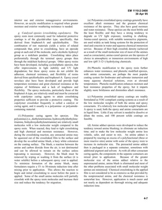 EM 1110-2-3400
                                                                                                               30 Apr 95

interior use and exterior nonaggressive environments.               (a) Polyamine crosslinked epoxy coatings generally have
However, an acrylic modification is required when greater       excellent alkali resistance and the greatest chemical
moisture and exterior weathering resistance is needed.          resistance of the epoxies. They also have good moisture
                                                                and water resistance. These epoxies are the most brittle and
    g. Catalyzed epoxies (crosslinking copolymers). The         the least flexible; and they have a strong tendency to
epoxy resin most commonly used for industrial protective        degrade on UV light exposure, resulting in chalking.
coatings is of the glycidal-ether type, specifically, that      Amine-cured epoxies, with suitable nonreactive pigments,
derived from bisphenol-A and epichlorhydrin.            This    are used widely as tank lining systems for the protection of
combination of raw materials yields a series of related         steel and concrete in water and aqueous chemical immersion
compounds that, prior to crosslinking, have an epoxide          service. Because of their high crosslink density (achieved
group at each end of the molecule, and a alcoholic hydroxyl     as a result of the small molecular size of most of the amines
group as a midchain pendant. Crosslinking takes place           used as coreactants), amine-cured epoxies are the epoxies of
preferentially through the terminal epoxy groups then           choice in atmospheric or immersion environments of high
through the midchain hydroxyl groups. Other epoxy resins        and low (pH 3-12+) hydrolyzing chemicals.
have been developed, including cycloaliphatic epoxies, that
offer improvements in light stability and UV light                  (b) Phenolic modification to the epoxy resin further
degradation; but these epoxy resins do not exhibit the          enhances water resistance; and phenolic modified epoxies,
adhesion, chemical resistance, and flexibility of resins        with amine coreactants, are perhaps the most popular
derived from epichlorhydrin and bisphenol-A. Epoxy cresol       coating system for freshwater and saltwater immersion and
novolacs also have been developed and provide high              many aqueous chemical solutions, even at elevated
temperature resistance and great chemical resistance at the     temperatures. Phenolic modification enhances moisture and
expense of brittleness and a lack of toughness and              heat resistance properties of the epoxy, but it imparts
flexibility. The epoxy molecules, particularly those of the     slightly more brittleness and diminishes alkali resistance.
bisphenol-A type, are relatively small and must be coreacted
with copolymer curing agents to attain crosslinking                 (c) Polyamine crosslinked epoxy coatings are readily
properties sufficient to provide a protective coating. The      formulated as VOC-compliant coating systems as a result of
copolymer crosslinker frequently is called a catalyst or        the low molecular weights of both the amine and epoxy
curing agent, and it usually is a polyamine- or polyamide-      coreactants. If a relatively low molecular weight bisphenol-
containing material.                                            A epoxy is used, both the epoxy and amine coreactants are
                                                                in liquid form. Little if any solvent is needed to dissolve or
    (1) Polyamine curing agents for epoxies.             The    dilute the resins, and 100 percent solids coatings are
polyamines (i.e., diethylenetriamine, hydroxyethyldiethylene-   feasible.
triamine, bishydroxydiethylenetriamine) are relatively small
molecules with a low molecular weight compared to the               (d) Amine adduct epoxies were developed to reduce the
epoxy resin. When reacted, they lead to tight crosslinking      tendency toward amine blushing; to eliminate an induction
and high chemical and moisture resistance. However,             time; and to make the low molecular weight amine less
during the crosslinking reaction, any unreacted amine may       volatile, safer, and easier to mix. An amine adduct is
be squeezed out of the crosslinked film to the surface and      prepared by reacting an excess of a polyfunctional (three or
develop the so-called amine blush, a hazy white coloration      more reactive sites) amine with some of the epoxy resin to
on the coating surface. The blush, a reaction between the       increase its molecular size. The prereacted amine adduct
amine and carbon dioxide from the air, is not detrimental       then is packaged in a separate container, sometimes with
and can be allowed to remain on the surface unless              additional pigment and solvent. As with all other coreactant
topcoating is necessary. However, the blush must be             curing agents, the components in the separate containers are
removed by wiping or washing it from the surface (it is         mixed prior to application.        Because of the greater
water soluble) before a subsequent epoxy coat is applied.       molecular size of the amine adduct relative to the
To minimize formation of the amine blush, many                  unprereacted amine, amine blush is eliminated and most of
formulators require a 15- to 30-minute induction time after     the other problems associated with small molecular weight
mixing prior to application. This allows the reaction to        amines are minimized. Chemical crosslinking in the applied
begin and initial crosslinking to occur before the paint is     film is not considered to be as extensive as that provided by
applied. Some of the small amine molecules will partially       the nonprereacted amine, and the chemical resistance is
crosslink with the epoxy resin molecules and increase their     somewhat less. However, application is much easier and
size and reduce the tendency for migration.                     not nearly as dependent on thorough mixing and adequate
                                                                induction time.



                                                                                                                          4-7
 