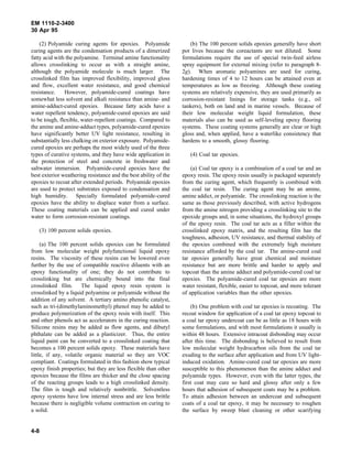 EM 1110-2-3400
30 Apr 95

    (2) Polyamide curing agents for epoxies. Polyamide                (b) The 100 percent solids epoxies generally have short
curing agents are the condensation products of a dimerized        pot lives because the coreactants are not diluted. Some
fatty acid with the polyamine. Terminal amine functionality       formulations require the use of special twin-feed airless
allows crosslinking to occur as with a straight amine,            spray equipment for external mixing (refer to paragraph 8-
although the polyamide molecule is much larger. The               2g). When aromatic polyamines are used for curing,
crosslinked film has improved flexibility, improved gloss         hardening times of 4 to 12 hours can be attained even at
and flow, excellent water resistance, and good chemical           temperatures as low as freezing. Although these coating
resistance.     However, polyamide-cured coatings have            systems are relatively expensive, they are used primarily as
somewhat less solvent and alkali resistance than amine- and       corrosion-resistant linings for storage tanks (e.g., oil
amine-adduct-cured epoxies. Because fatty acids have a            tankers), both on land and in marine vessels. Because of
water repellent tendency, polyamide-cured epoxies are said        their low molecular weight liquid formulation, these
to be tough, flexible, water-repellent coatings. Compared to      materials also can be used as self-leveling epoxy flooring
the amine and amine-adduct types, polyamide-cured epoxies         systems. These coating systems generally are clear or high
have significantly better UV light resistance, resulting in       gloss and, when applied, have a waterlike consistency that
substantially less chalking on exterior exposure. Polyamide-      hardens to a smooth, glossy flooring.
cured epoxies are perhaps the most widely used of the three
types of curative systems, and they have wide application in         (4) Coal tar epoxies.
the protection of steel and concrete in freshwater and
saltwater immersion. Polyamide-cured epoxies have the                 (a) Coal tar epoxy is a combination of a coal tar and an
best exterior weathering resistance and the best ability of the   epoxy resin. The epoxy resin usually is packaged separately
epoxies to recoat after extended periods. Polyamide epoxies       from the curing agent, which frequently is combined with
are used to protect substrates exposed to condensation and        the coal tar resin. The curing agent may be an amine,
high humidity. Specially formulated polyamide-cured               amine addict, or polyamide. The crosslinking reaction is the
epoxies have the ability to displace water from a surface.        same as those previously described, with active hydrogens
These coating materials can be applied and cured under            from the amine nitrogen providing a crosslinking site to the
water to form corrosion-resistant coatings.                       epoxide groups and, in some situations, the hydroxyl groups
                                                                  of the epoxy resin. The coal tar acts as a filler within the
   (3) 100 percent solids epoxies.                                crosslinked epoxy matrix, and the resulting film has the
                                                                  toughness, adhesion, UV resistance, and thermal stability of
     (a) The 100 percent solids epoxies can be formulated         the epoxies combined with the extremely high moisture
from low molecular weight polyfunctional liquid epoxy             resistance afforded by the coal tar. The amine-cured coal
resins. The viscosity of these resins can be lowered even         tar epoxies generally have great chemical and moisture
further by the use of compatible reactive diluents with an        resistance but are more brittle and harder to apply and
epoxy functionality of one; they do not contribute to             topcoat than the amine adduct and polyamide-cured coal tar
crosslinking but are chemically bound into the final              epoxies. The polyamide-cured coal tar epoxies are more
crosslinked film. The liquid epoxy resin system is                water resistant, flexible, easier to topcoat, and more tolerant
crosslinked by a liquid polyamine or polyamide without the        of application variables than the other epoxies.
addition of any solvent. A tertiary amino phenolic catalyst,
such as tri-(dimethylaminomethyl) phenol may be added to              (b) One problem with coal tar epoxies is recoating. The
produce polymerization of the epoxy resin with itself. This       recoat window for application of a coal tar epoxy topcoat to
and other phenols act as accelerators in the curing reaction.     a coal tar epoxy undercoat can be as little as 18 hours with
Silicone resins may be added as flow agents, and dibutyl          some formulations, and with most formulations it usually is
phthalate can be added as a plasticizer. Thus, the entire         within 48 hours. Extensive intracoat disbonding may occur
liquid paint can be converted to a crosslinked coating that       after this time. The disbonding is believed to result from
becomes a 100 percent solids epoxy. These materials have          low molecular weight hydrocarbon oils from the coal tar
little, if any, volatile organic material so they are VOC         exuding to the surface after application and from UV light-
compliant. Coatings formulated in this fashion show typical       induced oxidation. Amine-cured coal tar epoxies are more
epoxy finish properties; but they are less flexible than other    susceptible to this phenomenon than the amine adduct and
epoxies because the films are thicker and the close spacing       polyamide types. However, even with the latter types, the
of the reacting groups leads to a high crosslinked density.       first coat may cure so hard and glossy after only a few
The film is tough and relatively nonbrittle. Solventless          hours that adhesion of subsequent coats may be a problem.
epoxy systems have low internal stress and are less brittle       To attain adhesion between an undercoat and subsequent
because there is negligible volume contraction on curing to       coats of a coal tar epoxy, it may be necessary to roughen
a solid.                                                          the surface by sweep blast cleaning or other scarifying


4-8
 