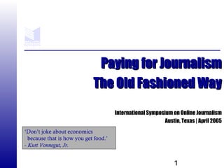 1
Paying for JournalismPaying for Journalism
The Old Fashioned WayThe Old Fashioned Way
International Symposium on Online Journalism
Austin, Texas | April 2005
‘Don’t joke about economics
because that is how you get food.’
- Kurt Vonnegut, Jr.
 